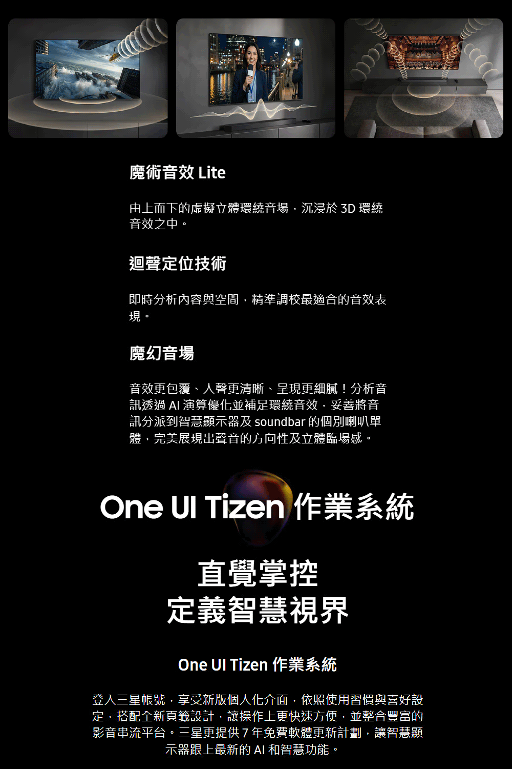 魔術音效 Lite由上而下的虛擬立體環繞音場,沉浸於 3D 環繞音效之中。迴聲定位技術即時分析內容與空間,精準調校最適合的音效表現。魔幻音場音效更包覆、人聲更清晰、呈現更細膩!分析音訊透過  演算優化並補足環繞音效,妥善音訊分派到智慧顯示器及 soundbar 的個別喇叭單體,完美展現出聲音的方向性及立體臨場感。One  Tizen 作業系統直覺掌控定義智慧視界One UI Tizen 作業系統登入三星帳號,享受新版個人化介面,依照使用習慣與喜好設定,搭配全新頁籤設計,讓操作上更快速方便,並整合豐富的影音串流平台。三星更提供7年免費軟體更新計劃,讓智慧顯示器跟上最新的AI 和智慧功能。