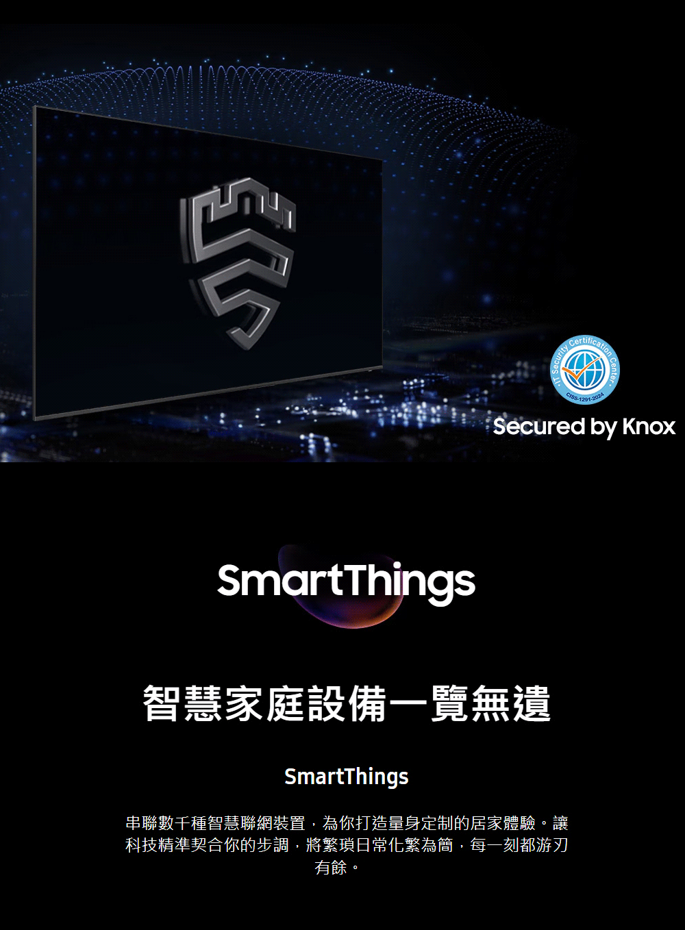 Secured by SmartThings智慧家庭設備一覽無遺SmartThings串聯數千種智慧聯網裝置,為你打造量身定制的居家體驗。讓科技精準契合你的步調,將繁瑣日常化繁為簡,每一刻都游刃有餘。