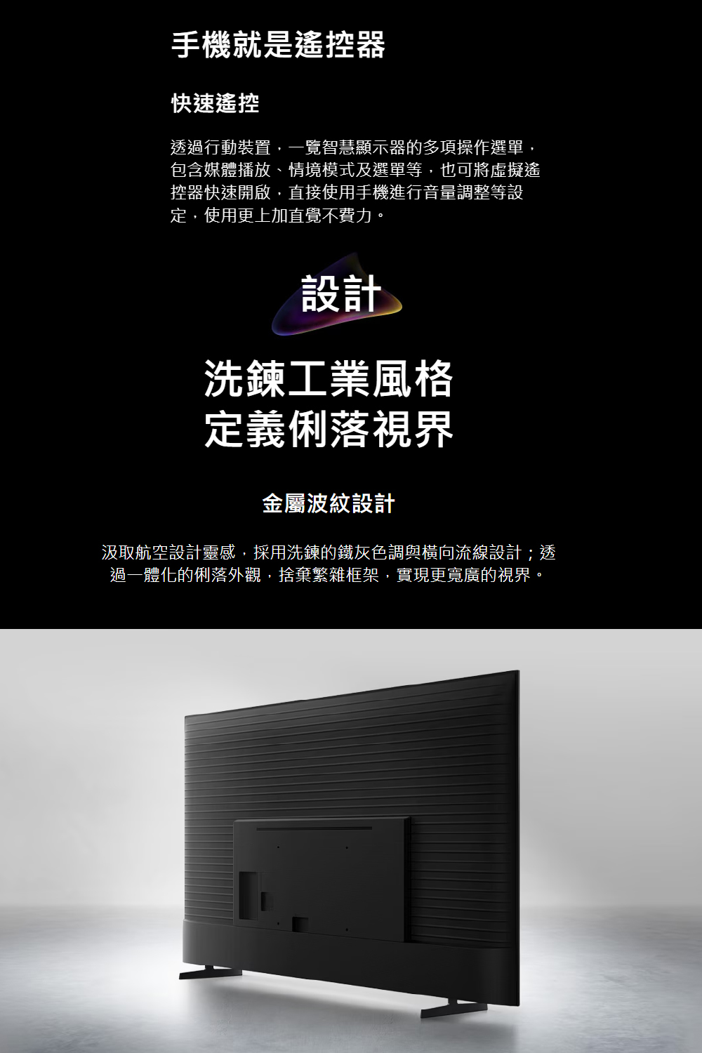 手機就是遙控器快速遙控透過行動裝置,一覽智慧顯示器的多項操作選單,包含媒體播放、情境模式及選單等,也可將虛擬遙控器快速開啟,直接使用手機進行音量調整等設定,使用更上加直覺不費力。設計洗鍊工業風格定義俐落視界金屬波紋設計汲取航空設計靈感,採用洗鍊的鐵灰色調與橫向流線設計;透過一體化的俐落外觀,捨棄繁雜框架,實現更寬廣的視界。
