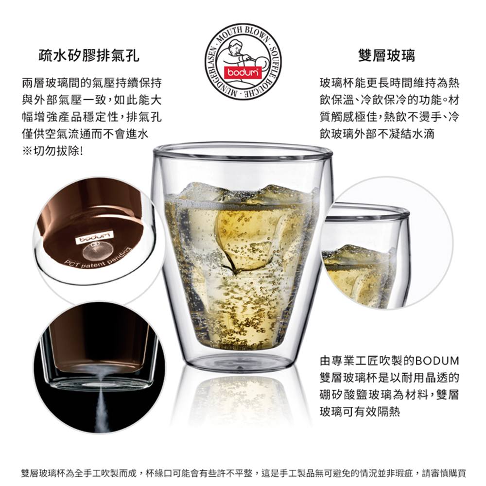 疏水矽膠排氣孔兩層玻璃間的氣壓持續保持與外部氣壓一致,如此能大幅增強產品穩定性,排氣孔僅供空氣流通而不會進水※切勿拔除! patent pendingMOUTH BLOWN雙層玻璃玻璃杯能更長時間維持為熱飲保溫、冷飲保冷的功能。材質觸感極佳,熱飲不燙手、冷飲玻璃外部不凝結水滴由專業工匠吹製的BODUM雙層玻璃杯是以耐用晶透的硼矽酸鹽玻璃為材料,雙層玻璃可有效隔熱雙層玻璃杯為全手工吹製而成,杯緣口可能會有些許不平整,這是手工製品無可避免的情況並非瑕疵,請審慎購買
