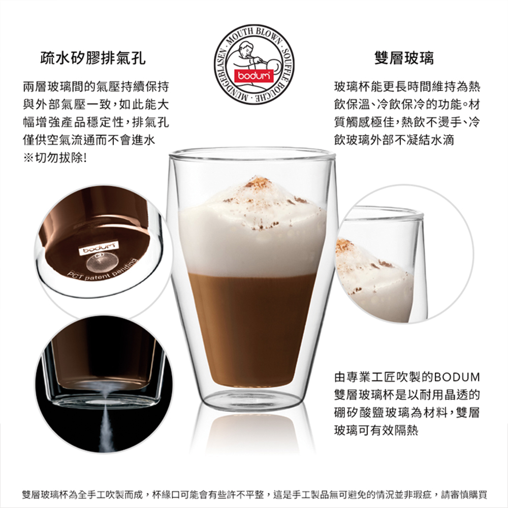 疏水矽膠排氣孔兩層玻璃間的氣壓持續保持與外部氣壓一致,如此能大幅增強產品穩定性,排氣孔僅供空氣流通而不會進水※切勿拔除! patent pending 雙層玻璃玻璃杯能更長時間維持為熱飲保溫、冷飲保冷的功能材質觸感極佳,熱飲不燙手、冷飲玻璃外部不凝結水滴由專業工匠吹製的BODUM雙層玻璃杯是以耐用晶透的硼矽酸鹽玻璃為材料,雙層玻璃可有效隔熱雙層玻璃杯為全手工吹製而成,杯緣口可能會有些許不平整,這是手工製品無可避免的情況並非瑕疵,請審慎購買