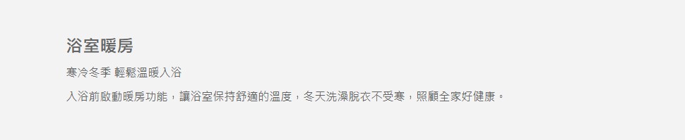 浴室暖房寒冷冬季 輕鬆溫暖入浴入浴前啟動暖房功能,讓浴室保持舒適的溫度,冬天洗澡脫衣不受寒,照顧全家好健康。