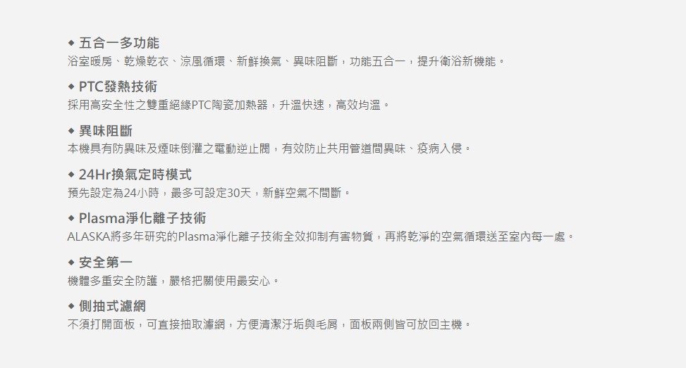 五合一多功能浴室暖房、乾燥乾衣、涼風循環、新鮮換氣、異味阻斷,功能五合一,提升衛浴新機能。 PTC發熱技術採用高安全性之雙重絕緣PTC陶瓷加熱器,升溫快速,高效均溫。異味阻斷本機具有防異味及煙味倒灌之電動逆止閥,有效防止共用管道間異味、疫病入侵。24Hr換氣定時模式預先設定為24小時,最多可設定30天,新鮮空氣不間斷。 Plasma淨化離子技術ALASKA將多年研究的Plasma淨化離子技術全效,再將乾淨的空氣循環送至室內每一處。安全第一機體多重安全防護,嚴格把關使用最安心。側抽式濾網不須打開面板,可直接抽取濾網,方便清潔汙垢與毛屑,面板兩側皆可放回主機。