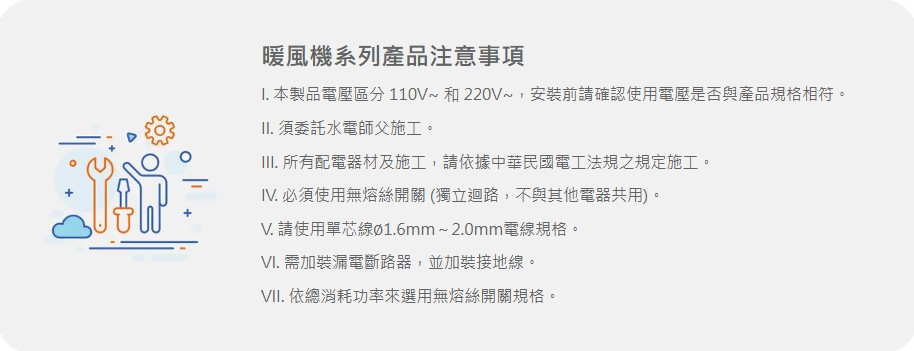 暖風機系列產品注意事項I. 本製品電壓區分 110V 和 220V~,安裝前請確認使用電壓是否與產品規格相符。II. 須委託水電師父施工。III. 所有配電器材及施工,請依據中華民國電工法規之規定施工。IV. 必須使用無熔絲開關(獨立迴路,不與其他電器共用)。V. 請使用單芯線Ø1.6mm~2.0mm電線規格。VI. 需加裝漏電斷路器,並加裝接地線。VII. 依總消耗功率來選用無熔絲開關規格。