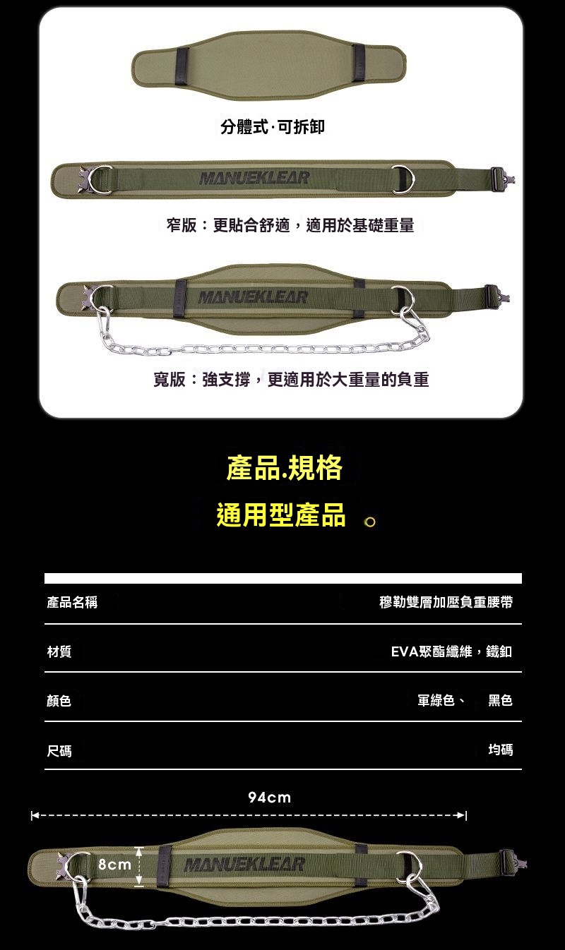 產品名稱材質顏色尺碼8cm分體式可拆卸MANUEKLEAR窄版:更貼合舒適,適用於基礎重量MANUEKLEAR寬版:強支撐,更適用於大重量的負重產品.規格通用型產品。94cmMANUEKLEAR穆勒雙層加壓負重腰帶EVA聚酯纖維,鐵釦軍綠色、黑色均碼