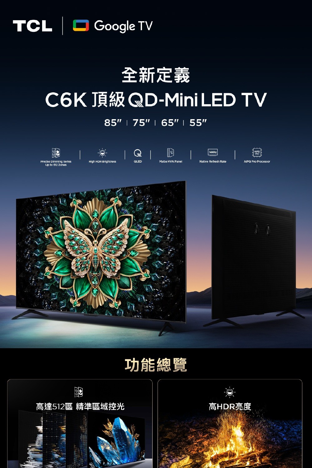 TCL Google TV全新定義C6K 頂級QD-Mini LED TV85 75 65  55 144Hz Dimming  HDR BrightnessQLEDMatte HVA PanelNative Refresh Rate Pro ProcessorUp to 512 高達512區 精準區域控光功能總覽高HDR亮度