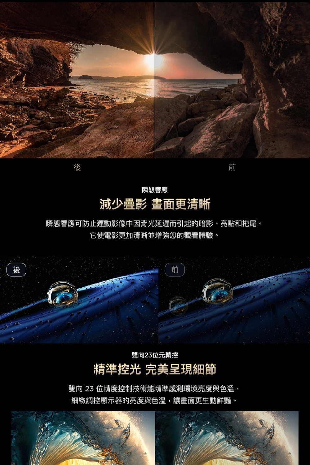 後後瞬態響應減少疊影 畫面更清晰瞬態響應可防止運動影像中因背光延遲而引起的暗影、亮點和拖尾。它使電影更加清晰並增強您的觀看體驗。雙向23位元精控精準控光 完美呈現細節雙向23位精度控制技術能精準感測環境亮度與色溫,細緻調控顯示器的亮度與色溫,讓畫面更生動鮮豔。