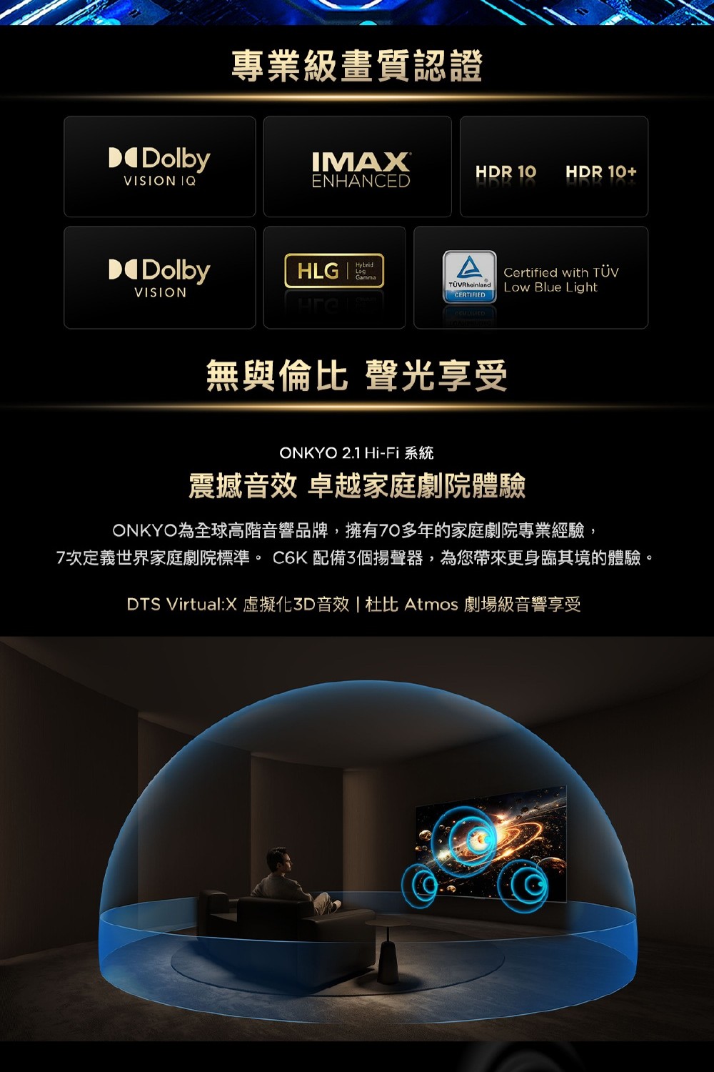 Dolby專業級畫質認證IMAXHDR 10 HDR 10+VISION IQENHANCEDDolbyHLGHybridLogCertified with TÜVRheinlandVISIONLow Blue LightCERTIFIED無與倫比 聲光享受ONKYO 2.1 Hi-Fi 系統震撼音效 卓越家庭劇院體驗ONKYO為全球高階音響品牌,擁有70多年的家庭劇院專業經驗,7次定義世界家庭劇院標準。 C6K 配備3個揚聲器,為您帶來更身臨其境的體驗。DTS Virtual:X化3D音效   Atmos 劇場級音響享受