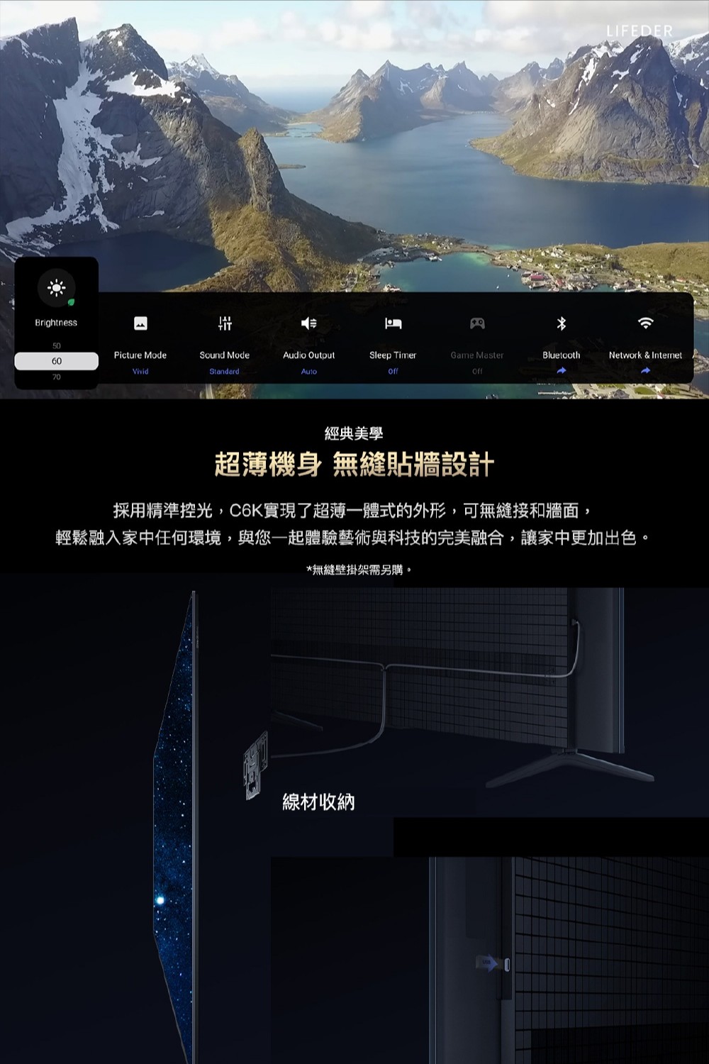 BrightnessLIFEDER50Picture ModeSound ModeAudio OutputSleep TimerGame MasterBluetoothNetwork & Internet60VividStandard70經典美學超薄機身 無縫貼牆設計採用精準控光,C6K實現了超薄一體式的外形,可無縫接和牆面,輕鬆融入家中任何環境,與您一起體驗藝術與科技的完美融合,讓家中更加出色。*無縫壁掛架需另購。線材收納