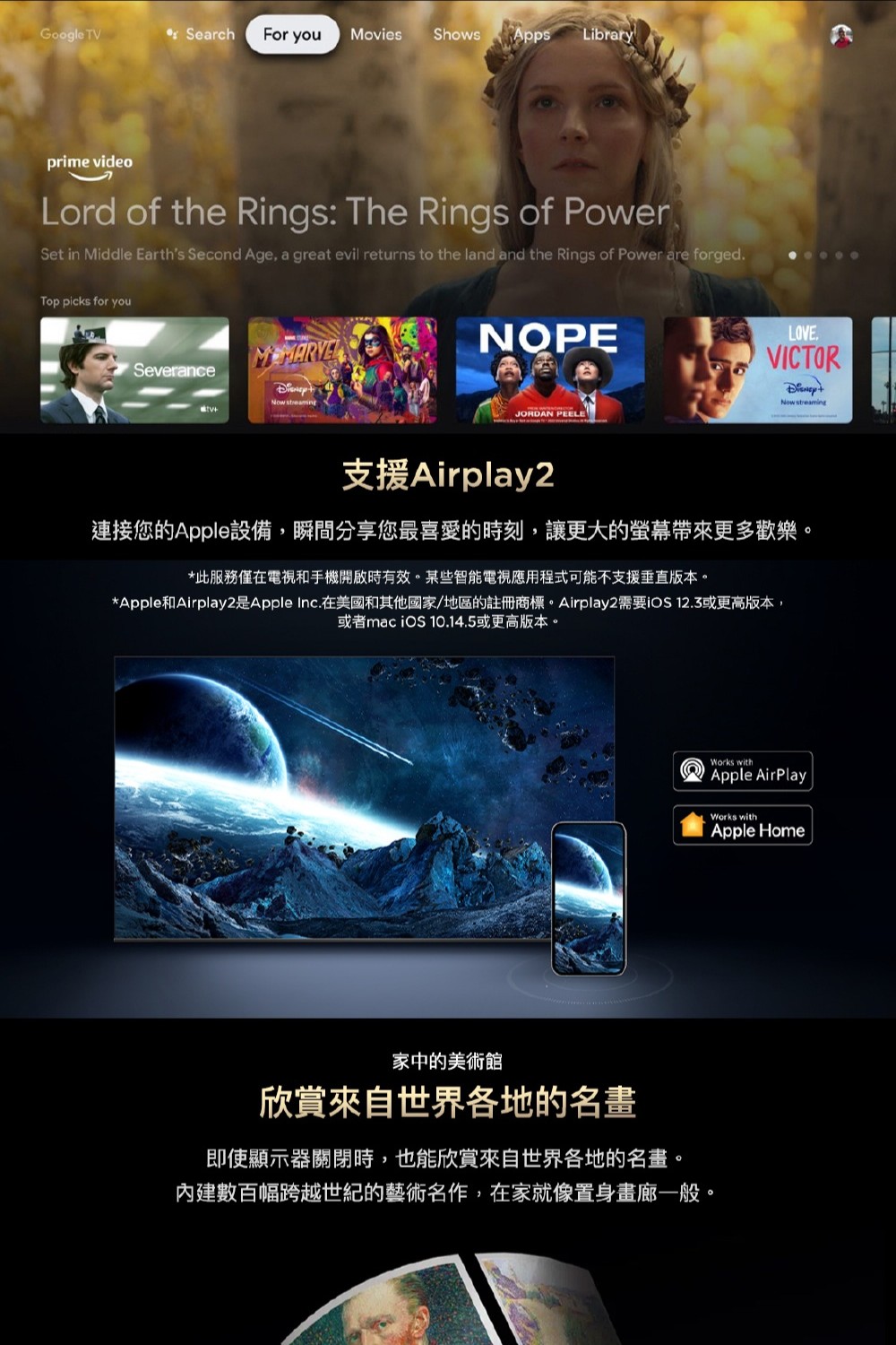 Google TV Search For you Movies Shows AppsLibraryprime videoLord of the Rings: The Rings of PowerSet in Middle Earths Second Age, a great evil returns to the land and the Rings of Power are forged.Top picks for youSeveranceNow streamingNOPELOVE.VICTORNow streamingJORDAN PEELE支援Airplay2連接您的Apple設備,瞬間分享您最喜愛的時刻,讓更大的更多歡樂。*此服務僅在電視和手機開啟時有效。某些智能電視應用程式可能不支援垂直版本。*Apple和Airplay2是Apple Inc.在美國和其他國家/地區的註冊商標。Airplay2需要 12.3或更高版本,或者mac  10.14.5或更高版本。家中的美術館欣賞來自世界各地的名畫即使顯示器關閉時,也能欣賞來自世界各地的名畫。內建數百幅跨越世紀的藝術名作,在家就像置身畫廊一般。Works withApple AirPlayWorks withApple Home