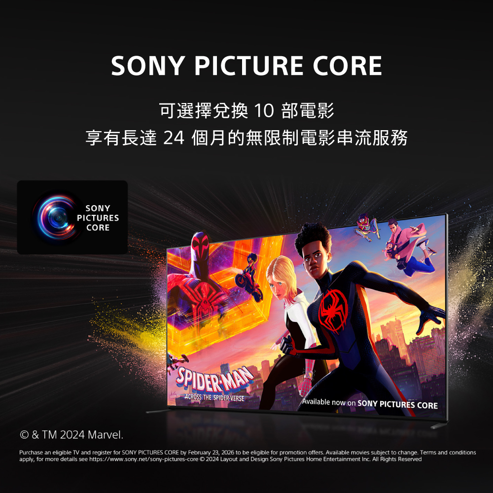 SONY PICTURE CORE可選擇兌換 10部電影享有長達 24 個月的無限制電影串流服務SONYPICTURESCORESPIDER MANACROSS THE SPIDERVERSEAvailable now on SONY PICTURES CORE  TM 2024 MarvelPurchase an eligible TV and register for SONY PICTURES CORE by February 23, 2026 to be eligible for promotion offers. Available movies subject to change. Terms and conditionsapply, for more details see https://www.sony.net/sony-pictures-core 2024 Layout and Design Sony Pictures Home Entertainment Inc. All Rights Reserved