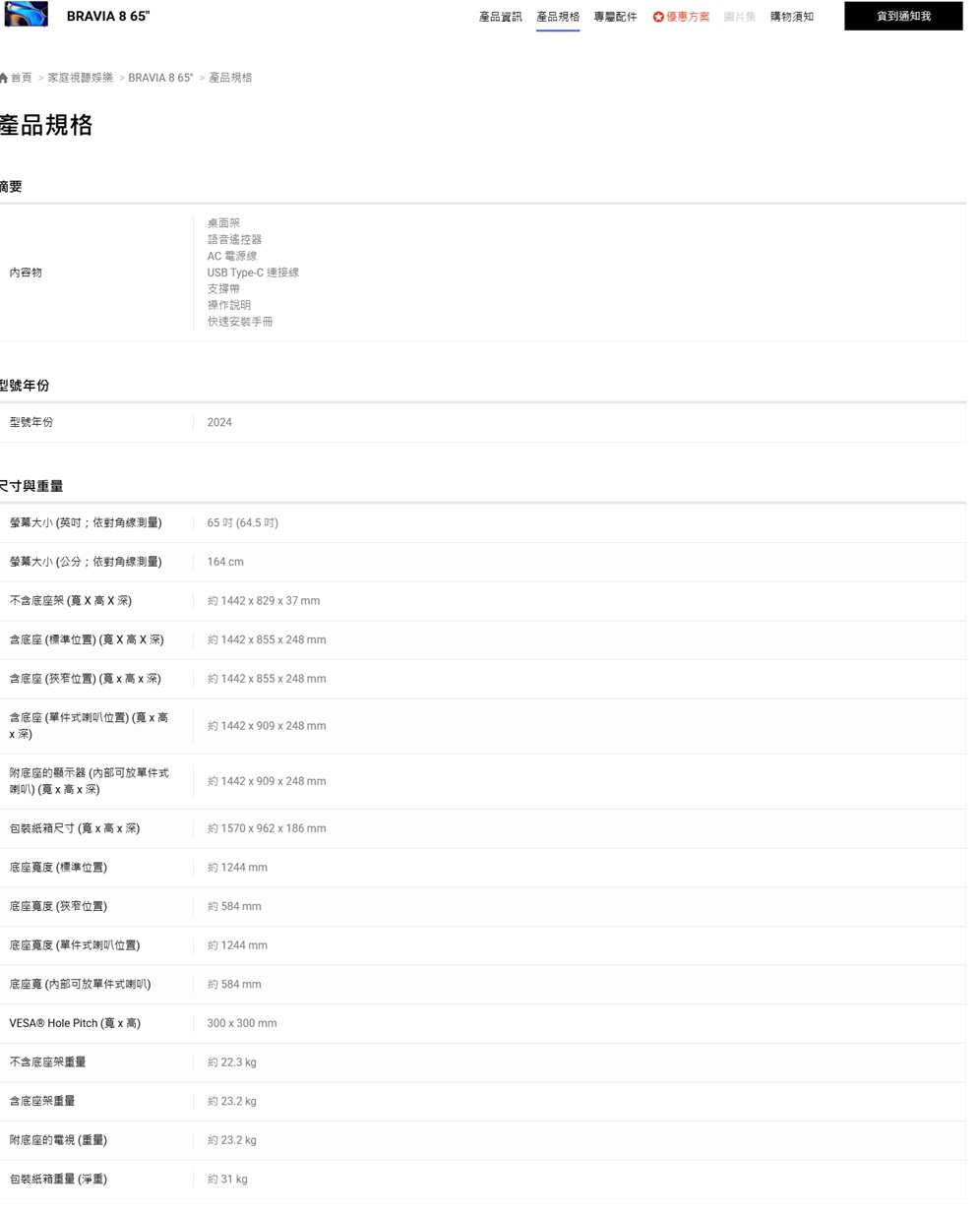 BRAVIA 8 65首頁家庭視聽娛樂 BRAVIA 865 產品規格產品規格摘要內容物桌面架語音遙控器AC 電源線USB Type-C 連接線支撐帶操作說明快速安裝手冊型號年份型號年份2024尺寸與重量螢幕大小 (依對角線測量)65  (64.5 )螢幕大小 (公分;依對角線測量)164cm不含底座架 (X 高X深)約1442  829  37含底座 (標準位置) (寬X高X深)約1442  855x248 mm含底座 (狹窄位置) (寬x高x深)約 1442 x 855 x 248 mm含底座 (單件式喇叭位置) (寬x高x深)約 1442 x 909 x 248mm附底座的顯示器 (可放單件式喇叭) (寬x高x深)約 1442 x 909 x 248 mm包裝紙箱尺寸(寬x高x深)約 1570x962 x 186mm底座寬度(標準位置)約1244mm底座寬度 (狹窄位置)約 584 mm底座寬度 (單件式喇叭位置)約1244 mm底座 (內部可放單件式喇叭)約584 mmVESA® Hole Pitch (寬x高)300x300mm不含底座架重量約 22.3 kg含底座架重量約 23.2 kg附底座的電視(重量)約 23.2 kg包裝紙箱重量 (淨重)約 31 kg產品資訊 產品規格 專屬配件優惠方案 圖片集 購物須知到通知我