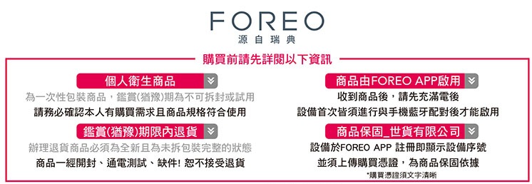 FOREO源自瑞典購買前請先詳閱以下資訊個人衛生商品為一次性包裝商品,鑑賞(猶豫)期為不可拆封或試用請務必確認本人有購買需求且商品規格符合使用商品由FOREO APP啟用收到商品後,請先充滿電後鑑賞(猶豫)期限內退貨辦理退貨商品必須為全新且為未拆包裝完整的狀態商品一經開封、通電測試、缺件!恕不接受退貨設備首次皆須進行與手機藍牙配對後才能啟用商品保固世貨有限公司設備於FOREO APP註冊即顯示設備序號並須上傳購買憑證,為商品保固依據*購買憑證須文字清晰