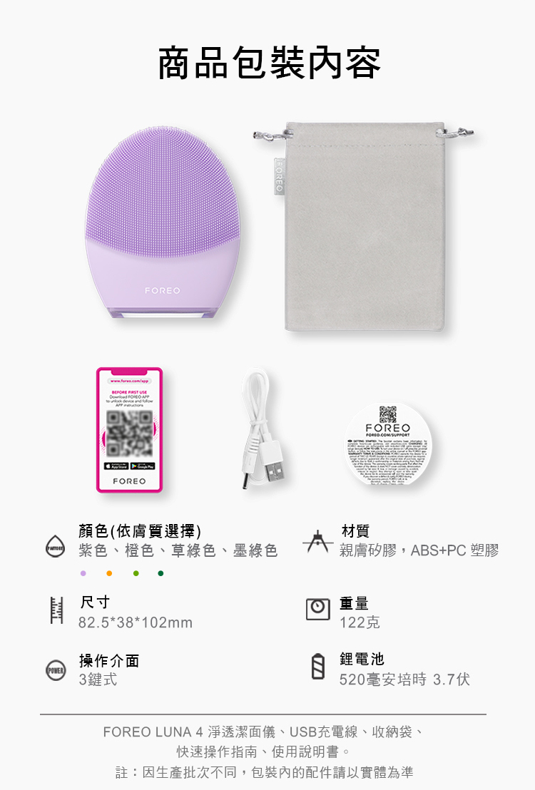 FOREO商品包裝內容FOREOFOREO顏色(依膚質選擇)材質紫色、橙色、草綠色、墨綠色親膚矽膠,ABS+PC 塑膠尺寸82.5*38*102mm 重量操作介面POWER3鍵式122克鋰電池520毫安培時 3.7伏FOREO LUNA4淨透潔面儀、USB充電線、收納袋、快速操作指南、使用說明書。註:因生產批次不同,包裝內的配件請以實體為準