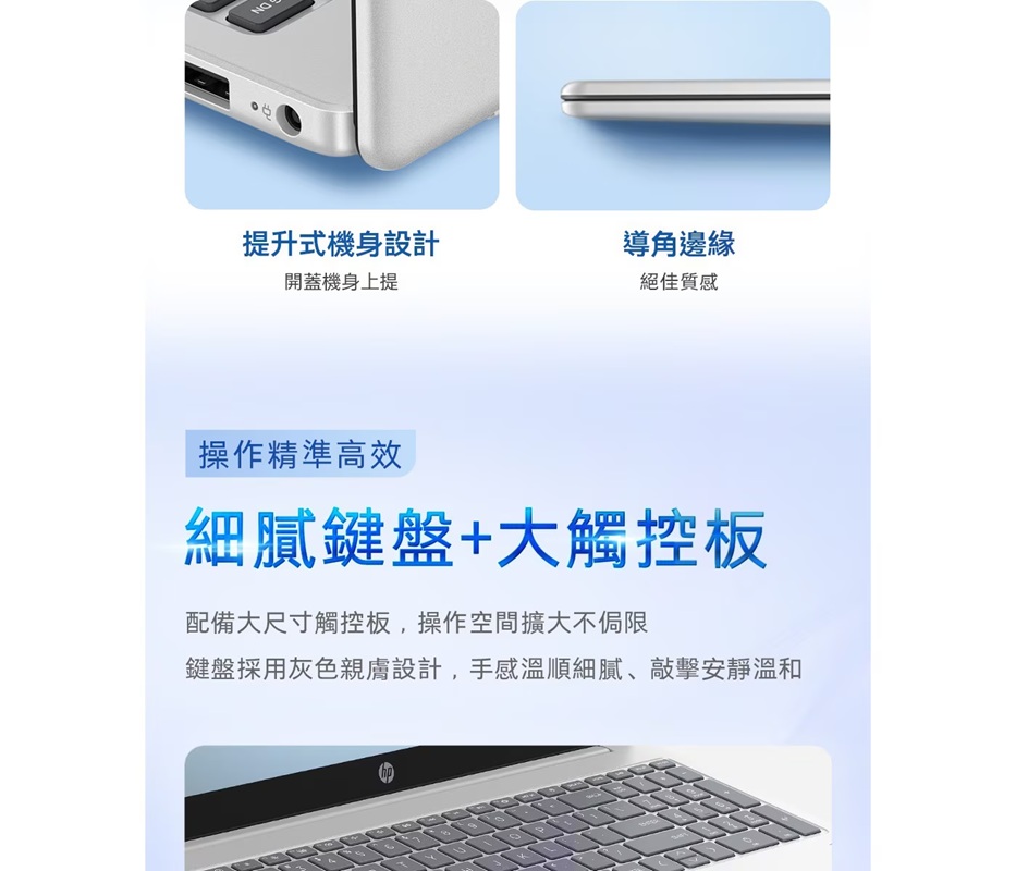 提升式機身設計開蓋機身上提導角邊緣絕佳質感操作精準高效細膩鍵盤+大觸控板配備大尺寸觸控板,操作空間擴大不侷限鍵盤採用灰色親膚設計,手感溫順細膩、敲擊安靜溫和0