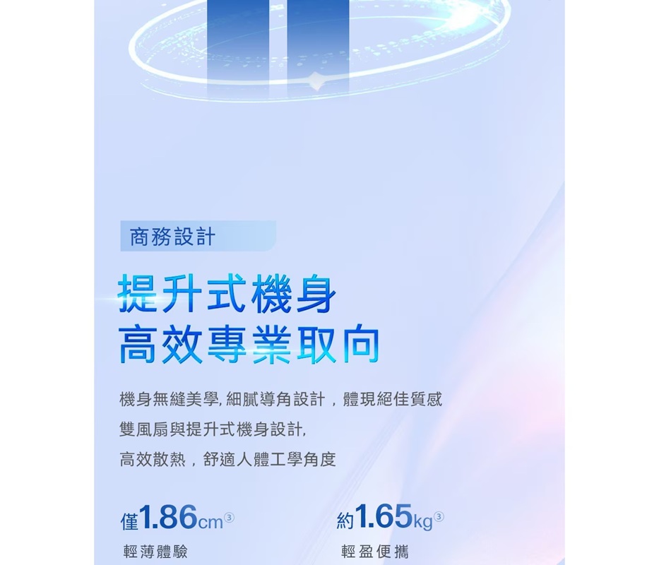 商務設計提升式機身高效專業取向機身無縫美學,細膩導角設計,體現絕佳質感雙風扇與提升式機身設計,高效散熱,舒適人體工學角度僅輕薄體驗約1.65kg 輕盈便攜