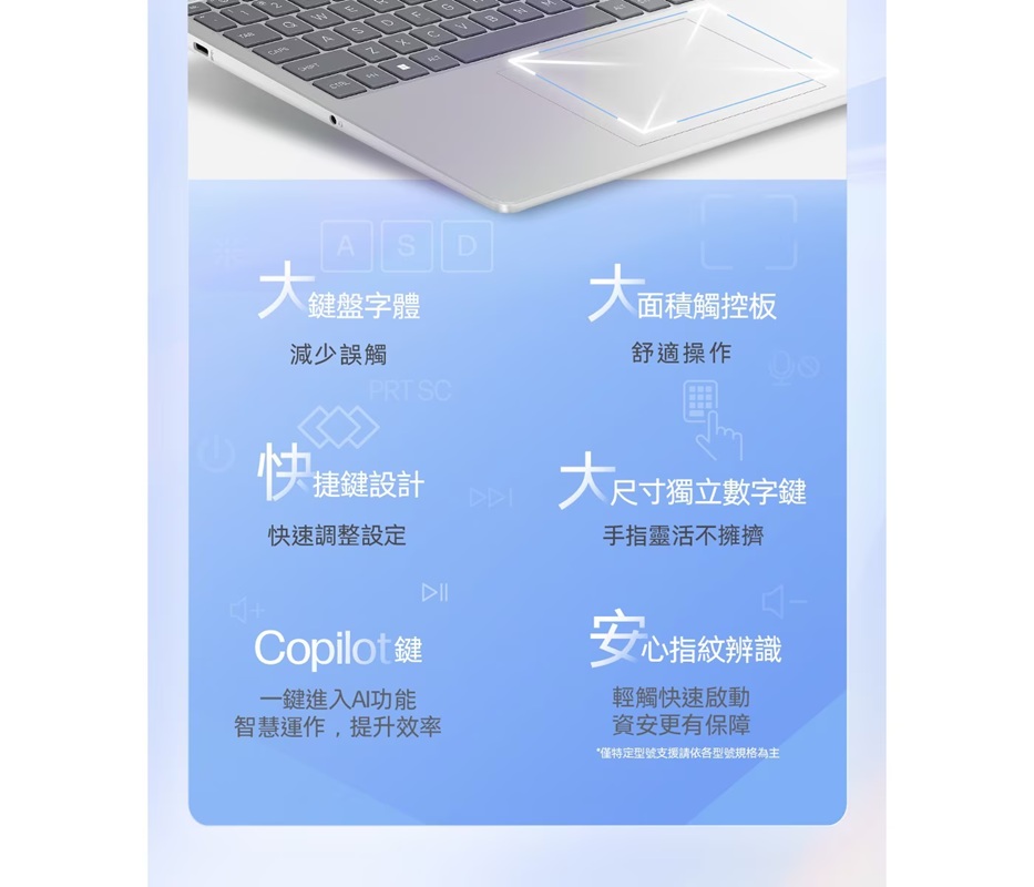 FGASD大鍵盤字體大面面積觸控板減少誤觸舒適操作 PRT SC快捷鍵設計大尺寸尺寸獨立數字鍵快速調整設定手指靈活不擁擠Copilot鍵安心指紋辨識一鍵進入AI功能輕觸快速啟動智慧運作,提升效率資安更有保障*僅特定型號支援請依各型號規格為主