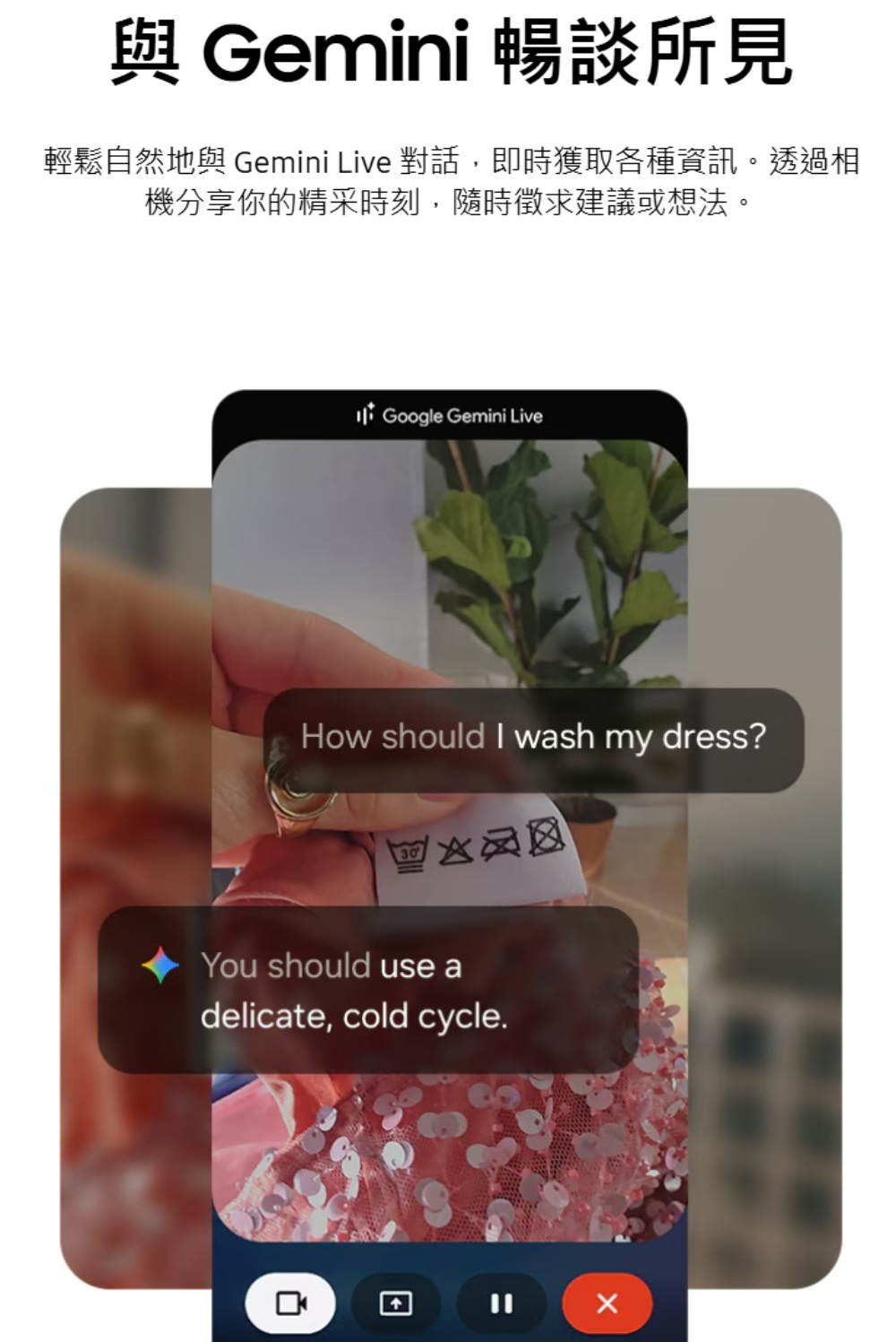 Gemini 暢談所見輕鬆自然地與 Gemini Live 對話,即時獲取各種資訊。透過相機分享你的精采時刻,隨時徵求建議或想法。 Google Gemini LiveHow should I wash my dress?You should use adelicate, cold cycle.
