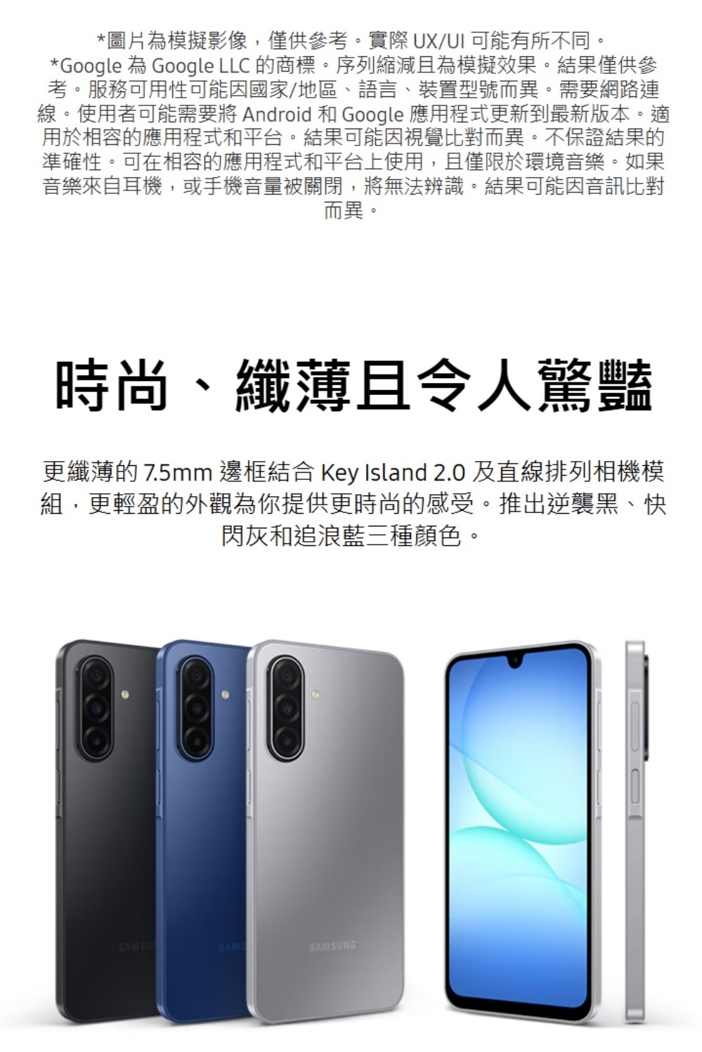 *圖片為模擬影像,僅供參考。實際UX/UI可能有所不同。*Google 為 Google LLC 的商標。序列縮減且為模擬效果。結果僅供參考。服務可用性可能因國家/地區、語言、裝置型號而異。需要網路連線。使用者可能需要將 Android 和 Google 應用程式更新到最新版本。適用於相容的應用程式和平台。結果可能因視覺比對而異。不保證結果的準確性。可在相容的應用程式和平台上使用,且僅限於環境音樂。如果音樂來自耳機,或手機音量被關閉,將無法辨識。結果可能因音訊比對而異。時尚、纖薄且令人驚豔更纖薄的 7.5mm 邊框結合 Key Island 2.0 及直線排列相機模組,更輕盈的外觀為你提供更時尚的感受。推出逆襲黑、快閃灰和追浪藍三種顏色。SAMSUSAMSSAMSUNG