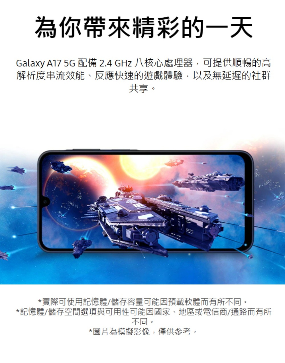 為你帶來精彩的一天Galaxy A17 5G 配備 2.4 GHz 八核心處理器,可提供順暢的高解析度串流效能、反應快速的遊戲體驗,以及無延遲的社群共享。*實際可使用記憶體儲存容量可能因預載軟體而有所不同。*記憶體/儲存空間選項與可用性可能因國家、地區或電信商/通路而有所不同。*圖片為模擬影像,僅供參考。
