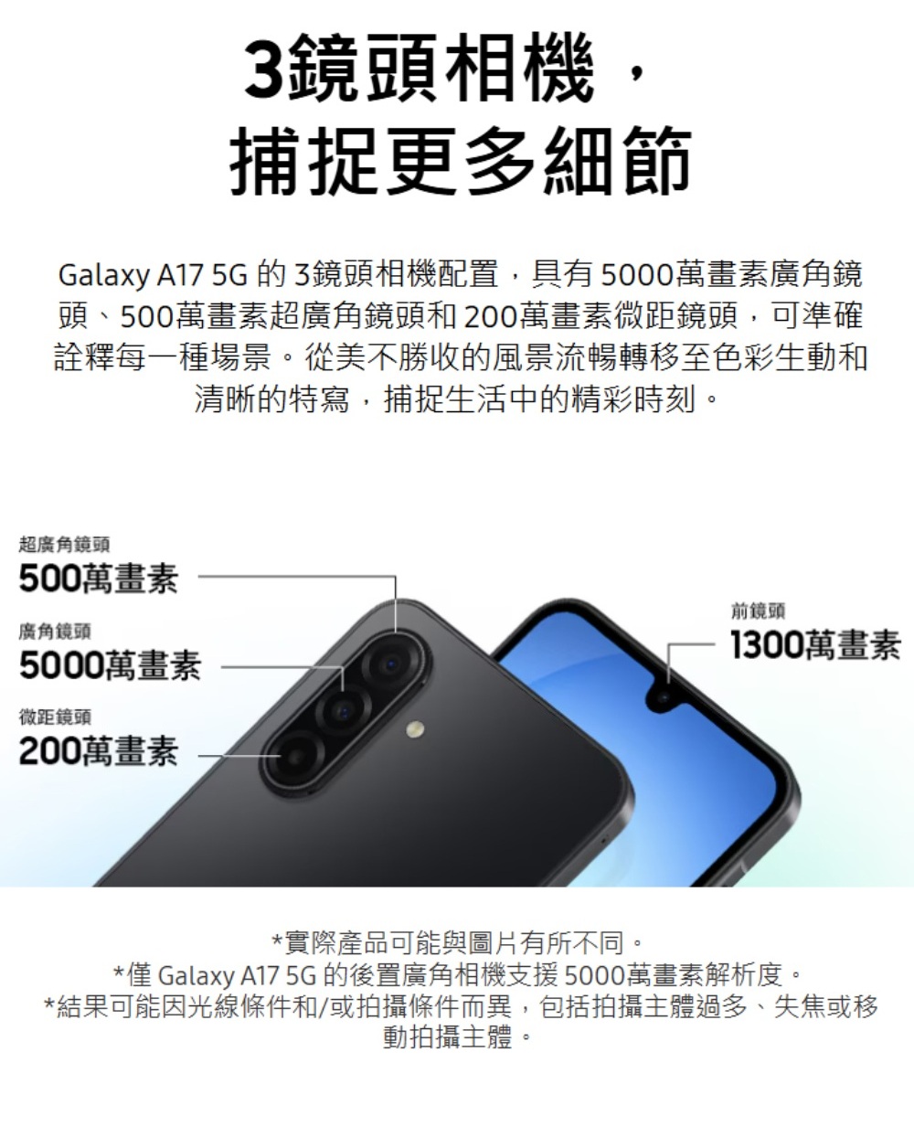 3鏡頭相機,捕捉更多細節Galaxy A17 5G 的3鏡頭相機配置,具有5000萬畫素廣角鏡頭、500萬畫素超廣角鏡頭和200萬畫素微距鏡頭,可準確詮釋每一種場景。從美不勝收的風景流暢轉移至色彩生動和清晰的特寫,捕捉生活中的精彩時刻。超廣角鏡頭500萬畫素廣角鏡頭5000萬畫素微距鏡頭200萬畫素前鏡頭1300萬畫素*實際產品可能與圖片有所不同。* Galaxy A17 5G 的後置廣角相機支援5000萬畫素解析度。*結果可能因光線條件和/或拍攝條件而異,包括拍攝主體過多、失焦或移動拍攝主體。