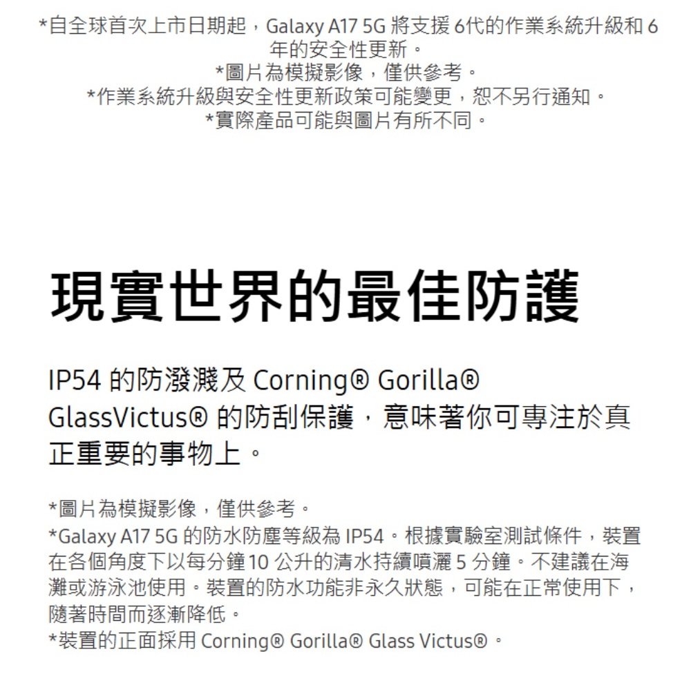 *自全球首次上市日期起,Galaxy A175G將支援6代的作業系統升級和6年的安全性更新*圖片為模擬影像,僅供參考。*作業系統升級與安全性更新政策可能變更,恕不另行通知。*實際產品可能與圖片有所不同。現實世界的最佳防護IP54 的防潑濺 Corning  Gorilla®GlassVictus® 的防刮保護,意味著你可專注於真正重要的事物上。*圖片為模擬影像,僅供參考。*Galaxy A17 5G 的防水防塵等級為IP54。根據實驗室測試條件,裝置在各個角度下以每分鐘10公升的清水持續噴灑5分鐘。不建議在海灘或游泳池使用。裝置的防水功能非永久狀態,可能在正常使用下,隨著時間而逐漸降低。*裝置的正面採用 Corning® Gorilla® Glass Victus®。