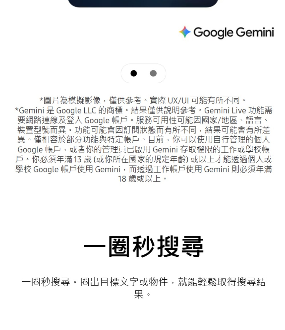 Google Gemini*圖片為模擬影像,僅供參考。實際 UX/UI 可能有所不同。*Gemini 是 Google LLC 的商標。結果僅供說明參考。Gemini Live 功能需要網路連線及登入 Google 帳戶。服務可用性可能因國家/地區、語言、裝置型號而異。功能可能會因訂閱狀態而有所不同,結果可能會有所差異。僅相容於部分功能與特定帳戶。目前,你可以使用自行管理的個人Google 帳戶,或者你的管理員已啟用 Gemini 存取權限的工作或學校帳戶。你必須年滿13歲(或你所在國家的規定年齡)或以上才能透過個人或學校 Google 帳戶使用 Gemini,而透過工作帳戶使用 Gemini 則必須年滿18歲或以上。一秒搜尋一圈秒搜尋。圈出目標文字或物件,就能輕鬆取得搜尋結果。
