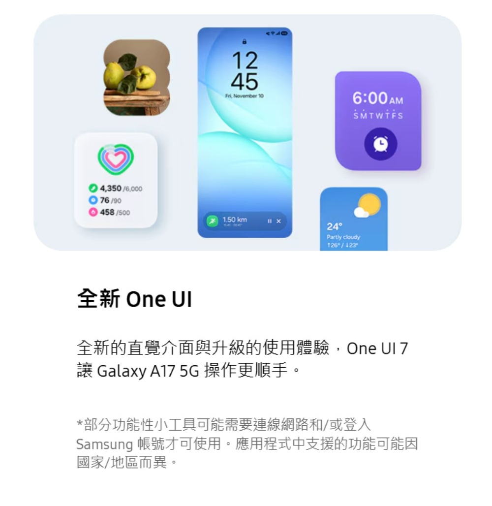 43506,00076/901245, November 106:00AM458/5001.50 km24Partly cloudy126/全新 One 全新的直覺介面與升級的使用體驗,One UI 7 Galaxy A17 5G 操作更順手。*部分功能性小工具可能需要連線網路和/或登入Samsung 帳號才可使用。應用程式中支援的功能可能因國家/地區而異。