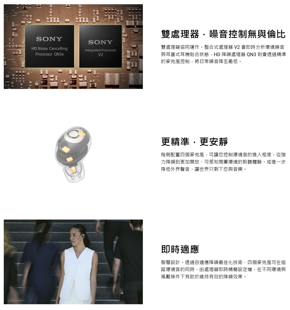 SONYHD Noise CancellingProcessor SONYIntegrated ProcessorV2雙處理器,噪音控制無與倫比雙處理器協同運作。整合式處理器 V2 會即時分析環境噪音與耳塞式耳機貼合狀態,HD 降噪處理器 QN3 則會透過精準的麥克風控制,將日常噪音降至最低。更精準,更安靜每側配置四個麥克風,可讓您控制環境音的進入程度,從強力降噪到更加開放、可感知周圍環境的聆聽體驗。或進一步降低外界聲音,讓世界只剩下您與音樂。即時適應智慧設計。透過自適應降噪最佳化技術、四個麥克風可在追蹤環境音的同時,由處理器即時精簡設定檔,在不同環境與佩戴條件下有助於維持有效的降噪效果。
