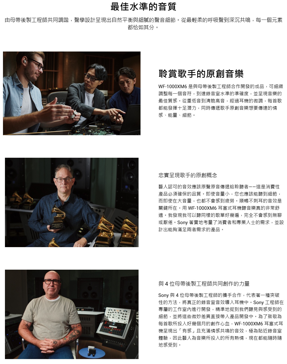 最佳水準的音質由母帶後製工程師共同調諧,聲學設計呈現出自然平衡與細膩的聲音細節。從最輕柔的呼吸聲到深沉共鳴,每一個元素都恰如其分。聆賞歌手的原創音樂-1000XM6 是與母帶後製工程師合作開發的成品,可細緻調整每一個音符,到達錄音室水準的準確度,並呈現音樂的最佳質感。從重低音到清脆高音,經過耳機的微調,每首歌都能發揮十足潛力,同時傳遞歌手原創音樂想要傳達的情感、能量、細節。忠實呈現歌手的原創概念藝人認可的音效應該原聲原音傳遞給聆聽是消費性產品必須確保的品質。即使音量小,您也應該能聽到細節,而即使在大音量,也都不會感到疲勞。順暢不刺耳的音效是關鍵所在。用 WF-1000XM6 耳塞式耳機聽音樂真的非常舒適。我發現我可以聽同樣的歌單好幾遍,完全不會感到無聊或厭倦。Sony 著實地考量了消費者和專業人士的需求,並設計出能夠滿足兩者需求的產品。與4位母帶後製工程師共同創作的力量Sony 與 4位母帶後製工程師的攜手合作,代表著一種突破性的方法,將真正的錄音室音效導入耳機中。Sony 工程師在專屬的工作室內進行開發,精準地捉到我們聽見與感受到的細節,並將這些微妙差異直接帶入產品開發中。為了致敬為每首歌所投入好幾個月的創作心血,WF-1000XM6 耳塞式耳機呈現出「有感」且充滿情感共鳴的音效,極為貼近錄音室體驗,因此藝人為音樂所投入的所有熱情,現在都能隨時隨地感受到。