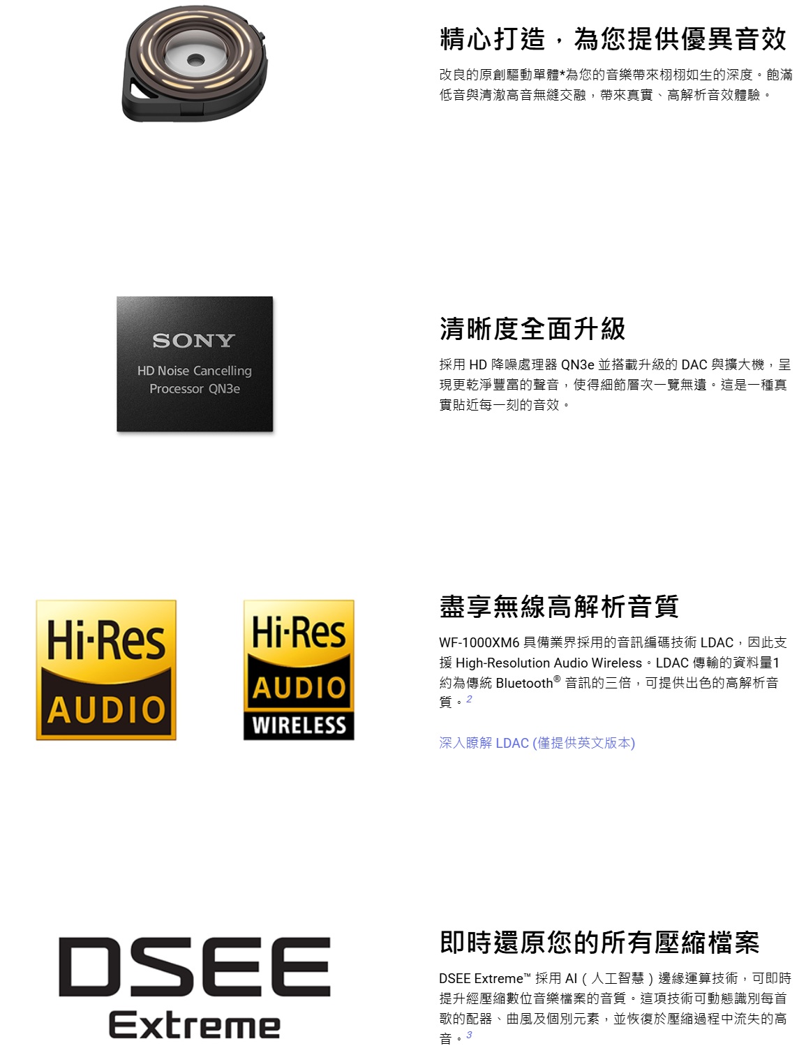 精心打造,為您提供優異音效改良的原創驅動單體*為您的音樂帶來栩栩如生的深度。飽滿低音與清澈高音無縫交融,帶來真實、高解析音效體驗。SONYHD Noise CancellingProcessor QN3e清晰度全面升級採用 HD 降噪處理器 QN3e 並搭載升級的 DAC 與擴大機,呈現更乾淨豐富的聲音,使得細節層次一覽無遺。這是一種真實貼近每一刻的音效。HiResHiResAUDIOAUDIOWIRELESS盡享無線高解析音質WF-1000XM6 具備業界採用的音訊編碼技術 LDAC,因此支援 High-Resolution Audio Wireless。 LDAC 傳輸的資料量1約為 Bluetooth® 音訊的三倍,可提供出色的高解析音質。2深入瞭解 LDAC (僅提供英文版本)DSEEExtreme即時還原您的所有壓縮檔案DSEE Extreme™ 採用 (人工智慧)邊緣運算技術,可即時提升經壓縮數位音樂檔案的音質。這項技術可動態識別每首歌的配器、曲風及個別元素,並恢復於壓縮過程中流失的高音。3
