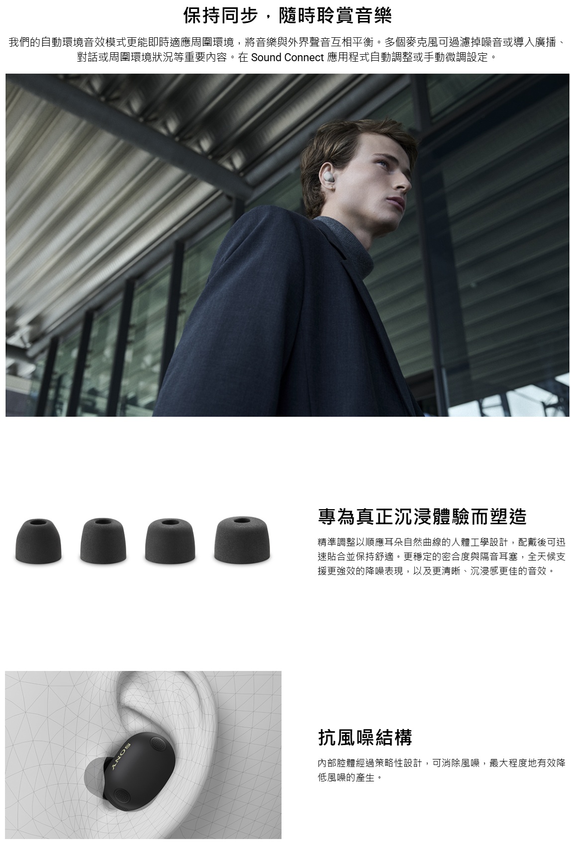 保持同步,隨時聆賞音樂我們的自動環境音效模式更能即時適應周圍環境,將音樂與外界聲音互相平衡。多個麥克風可過濾掉噪音或導入廣播、對話或周圍環境狀況等重要内容。在 Sound Connect 應用程式自動調整或手動微調設定。SONY專為真正沉浸體驗而塑造精準調整以順應耳朵自然曲線的人體工學設計,配戴後可迅速貼合並保持舒適。更穩定的密合度與隔音耳塞,全天候支援更強效的降噪表現,以及更清晰、沉浸感更佳的音效。抗風噪結構內部腔體經過策略性設計,可消除風噪,最大程度地有效降低風噪的產生。