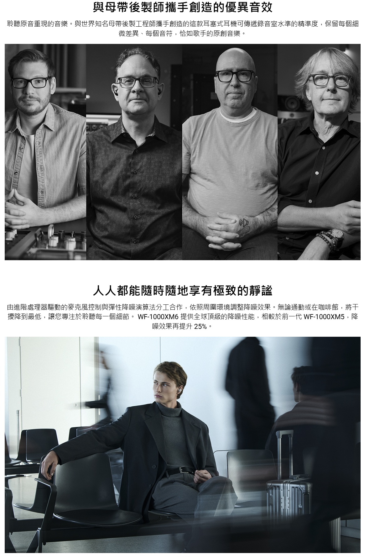 與母帶後製師攜手創造的優異音效聆聽原音重現的音樂。與世界知名母帶後製工程師攜手創造的這款耳塞式耳機可傳遞錄音室水準的精準度,保留每個細微差異、每個音符,恰如歌手的原創音樂。人人都能隨時隨地享有極致的靜謐由進階處理器驅動的麥克風控制與彈性降噪演算法分工合作,依照周圍環境調整降噪效果。無論通勤或在咖啡館,將干擾降到最低,讓您專注於聆聽每一個細節。 WF-1000XM6 提供全球頂級的降噪性能,相較於前一代 WF-1000XM5,降噪效果再提升25%。