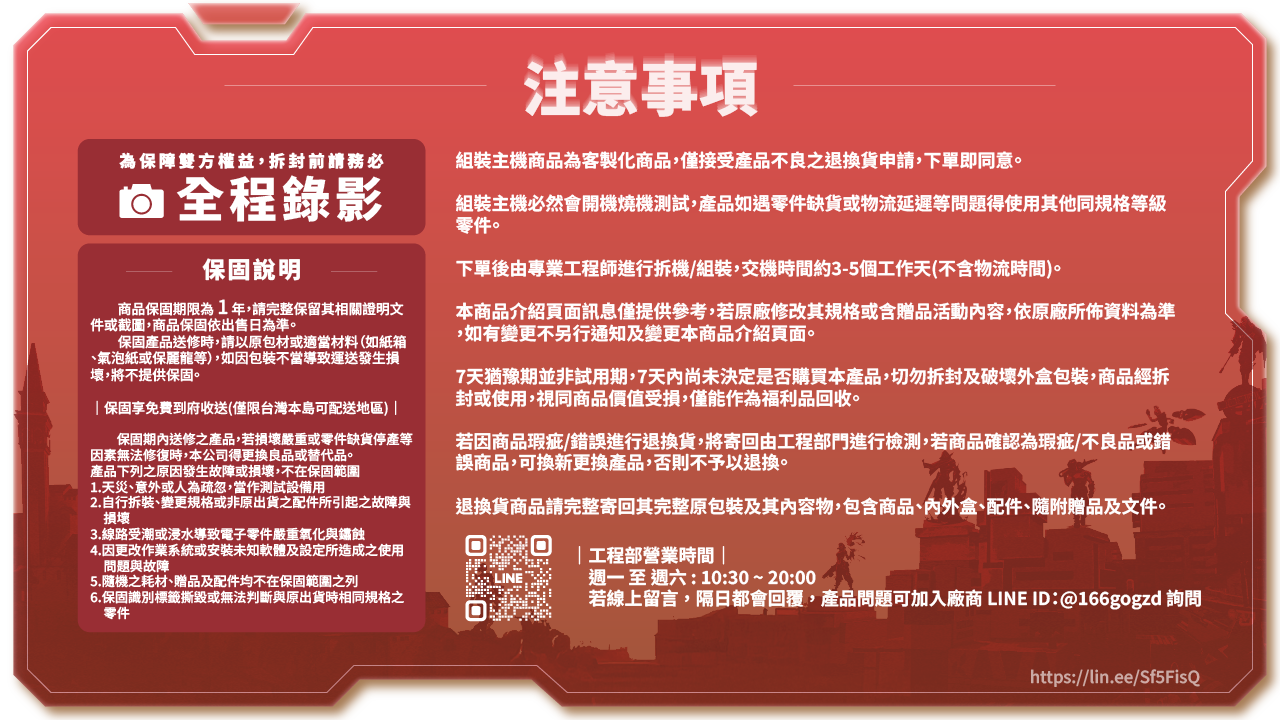 為保障雙方權益,拆封前請務必 全程錄影保固說明商品保固期限為1年,請完整保留其相關證明文件或截圖,商品保固依出售日為準。保固產品送修時,請以原包材或適當材料(如紙箱氣泡紙或保麗龍等),如因包裝不當導致運送發生損壞,將不提供保固。保固享免費到府收送(僅限台灣本島可配送地區) |保固期內送修之產品,若損壞嚴重或零件缺貨停產等因素無法修復時,本公司得更換良品或替代品。產品下列之原因發生故障或損壞,不在保固範圍1.天災、意外或人為疏忽,當作測試設備用2.自行拆裝、變更規格或非原出貨之配件所引起之故障與損壞3.線路受潮或浸水導致電子零件嚴重氧化與鏽蝕4.因更改作業系統或安裝未知軟體及設定所造成之使用問題與故障5.隨機之耗材、贈品及配件均不在保固範圍之列6.保固識別標籤撕毀或無法判斷與原出貨時相同規格之零件注意事項組裝主機商品為客製化商品,僅接受產品不良之退換貨申請,下單即同意。組裝主機必然會開機燒機測試,產品如遇零件缺貨或物流延遲等問題得使用其他同規格等級零件。下單後由專業工程師進行拆機/組裝,交機時間約3-5個工作天(不含物流時間)。本商品介紹頁面訊息僅提供參考,若原廠修改其規格或含贈品活動內容,依原廠所佈資料為準,如有變更不另行通知及變更本商品介紹頁面。7天猶豫期並非試用期,7天內尚未決定是否購買本產品,切勿拆封及破壞外盒包裝,商品經拆封或使用,視同商品價值受損,僅能作為福利品收。若因商品瑕疵/錯誤進行退換貨,將寄回由工程部門進行檢測,若商品確認為瑕疵/不良品或錯誤商品,可換新更換產品,否則不予以退換。退換貨商品請完整寄回其完整原包裝及其內容物,包含商品、內外盒、配件、隨附贈品及文件。|工程部營業時間|LINE週一至週六:10:30~20:00回若線上留言,隔日都會回覆,產品問題可加入廠商 LINE ID: @166gogzd 詢問https://lin.ee/Sf5FisQ