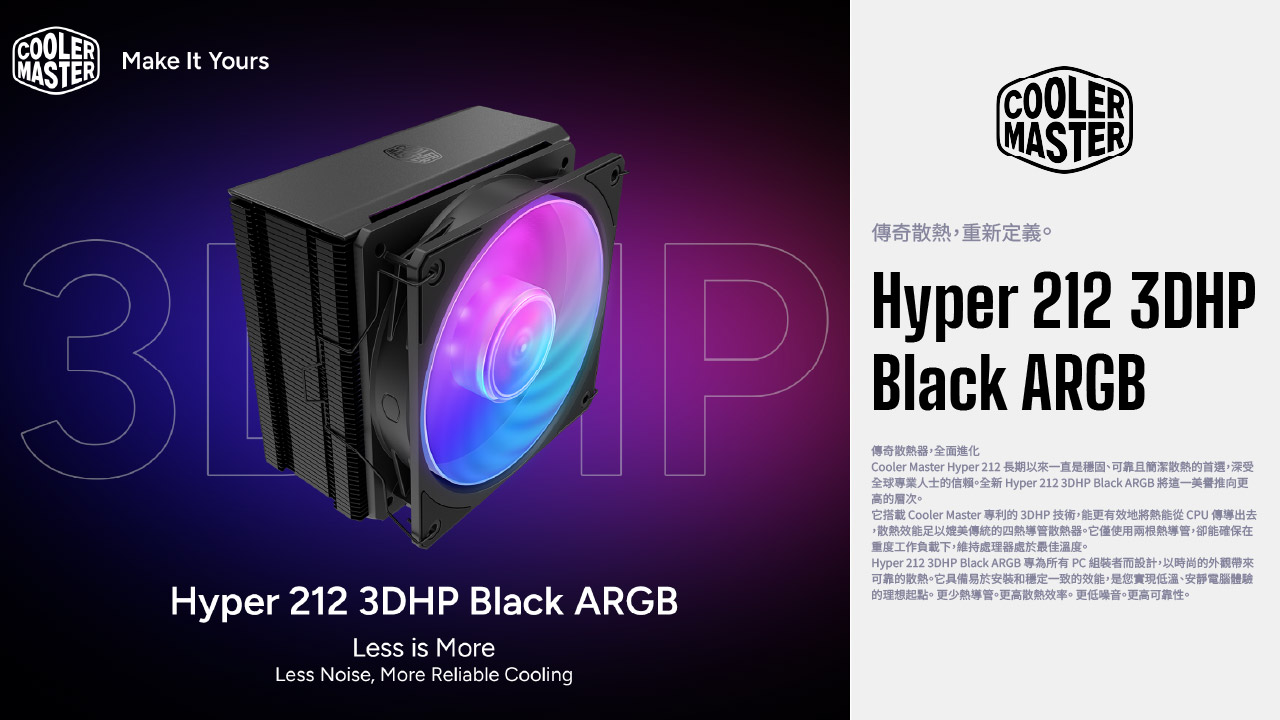 COOLERMASTERMake It YoursCOOLERMASTERHyper 212 3DHP Black ARGBLess is MoreLess Noise, More Reliable Cooling傳奇散熱,重新定義。Hyper 212 3DHPBlack ARGB傳奇散熱器,全面進化Cooler Master Hyper 212 長期以來一直是穩固、可靠且簡潔散熱的首選,深受全球專業人士的信賴。全新 Hyper 212 3DHP Black ARGB將這一推向更的。它搭載 Cooler Master 專利的3DHP 技術,能更有效地將熱能從 CPU 傳導出去,散熱效能足以媲美傳統的四熱導管散熱器。它僅使用兩根熱導管,卻能確保在重度工作負載下,維持處理器處於最佳溫度。Hyper 212 3DHP Black ARGB 專為所有PC組裝者而設計,以時尚的外觀帶來可靠的散熱。它具備易於安裝和穩定一致的效能,是您實現低溫、電腦體驗的理想起點。更少熱導管。更高散熱效率。更低噪音。更高可靠性。