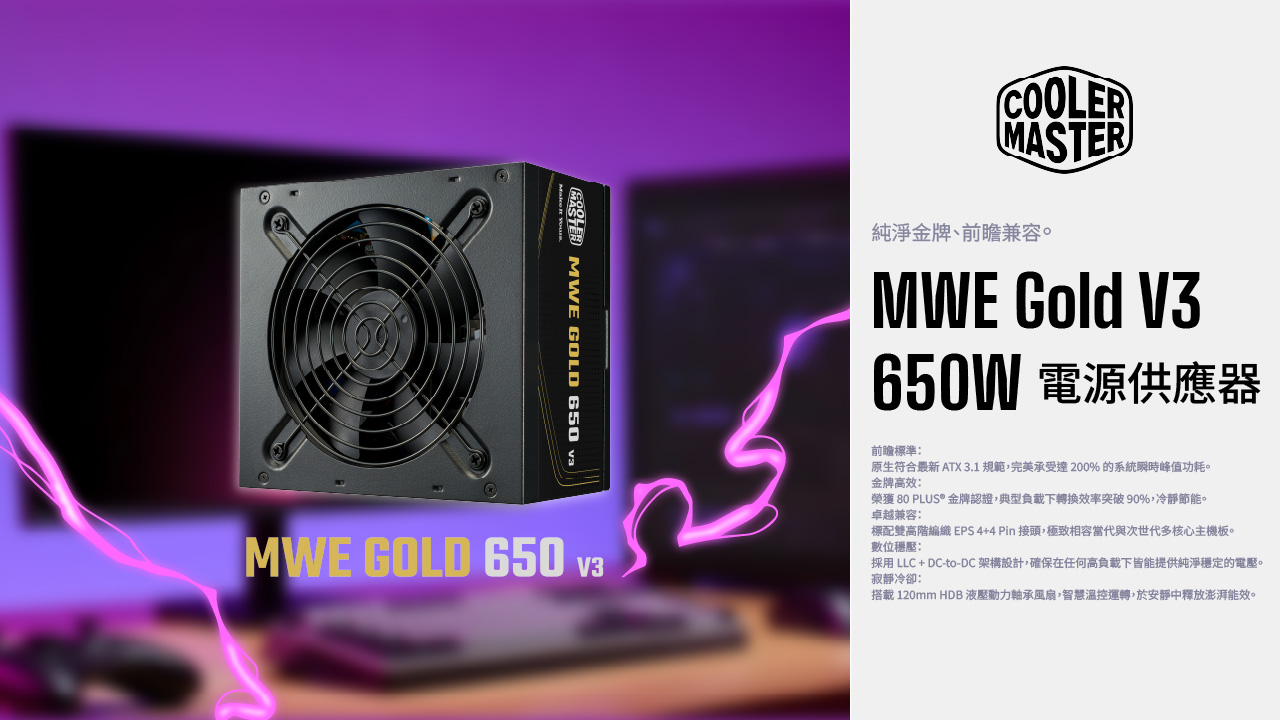 GOLD 650 valMWE GOLD 650 v3COOLERMASTER純淨金牌、兼容。MWE Gold V3650W 電源供應器前瞻標準:原生符合最新 ATX 3.1 規範,完美承受達200% 的系統瞬時峰值功耗。金牌高效:榮獲 80 PLUS* 金牌認證,典型負載下轉換效率突破90%,冷靜節能。卓越兼容:標配雙高階編織 EPS4+4Pin接頭,極致相容當代與次世代多核心主機板。數位穩壓:採用 LLC + DC-to-DC 架構設計,確保在任何高負載下皆能提供純淨穩定的電壓。寂靜冷卻:搭載 120mm HDB 液壓動力軸承風扇,智慧溫控運轉,於安靜中釋放澎湃能效。