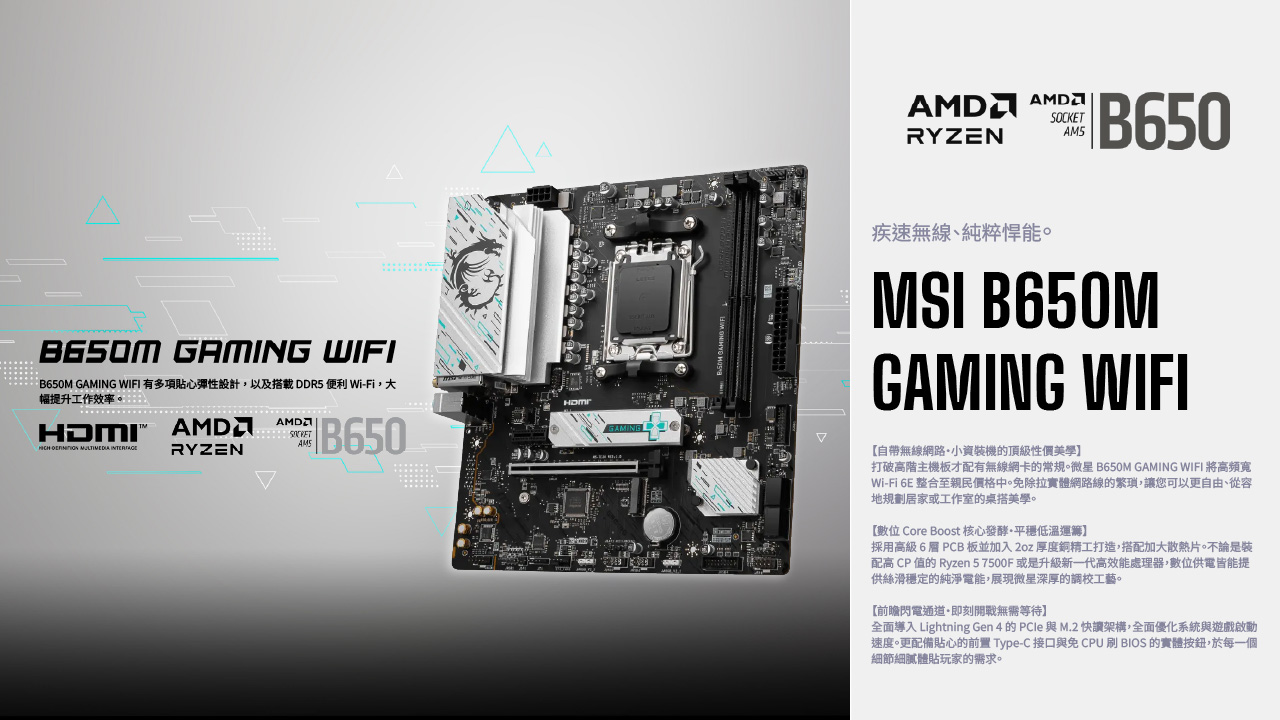 B650M GAMING WIFIB650M GAMING WIFI 有多項貼心彈性設計,以及載 DDR5 便利 Wi-Fi,幅提升工作效率。    RYZEN B650AMSGAMING SOCKETRYZENAM5B650疾速無線、純粹能。MSI B650MGAMING WIFI自帶無線網路小資裝機的頂級性價美學打破高階主機板才配有無線網卡的常規。微星 B650M GAMING WIFI 將高頻寬Wi-Fi 6E 整合至親民價格中。免除拉實體網路線的繁瑣,讓您可以更自由、從容地規劃居家或工作室的桌搭美學。數位 Core Boost 核心發酵平穩低溫】採用高級6層 PCB板並加入2oz 厚度銅精工打造,搭配加大散熱片。不論是裝配高 CP 值的 Ryzen 57500F或是升級新一代高效能處理器,數位供電皆能提供絲滑穩定的純淨電能,展現微星深厚的調校工藝。【前瞻閃電通道即刻開戰無需等待】全面導入 Lightning Gen 4 的 PCle 與M.2 快讀架構,全面優化系統與遊戲啟動速度。更配備貼心的前置 Type-C 接口與免 CPU 刷 BIOS 的實體按鈕,於每一個細節細膩體貼玩家的需求。