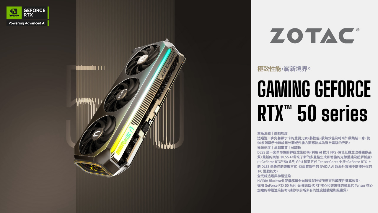 GEFORCE RTXPowering Advanced GEFORCE RTXZOTAC 極致性能嶄新境界。GAMING GEFORCERTX 50 series重新演繹遊戲態度透過進一步完善顯示卡重要元素,將性能散熱效能及時尚外觀集結一身,使50系列顯示卡無論是外觀或性能方面都能成為整台電腦的亮點。極致速度|卓越質|驅動DLSS 是一套革命性的神經渲染技術,利用AI提升FPS、降低延遲並改善圖像品質。最新的突破,DLSS 4,帶來了新的多畫格生成和增強的光線重建及超解析度,由 GeForce RTX™ 50系列 GPU和第五代 Tensor Cores 支援。GeForce RTX上的 DLSS 是最佳的遊戲方式,並由雲端中的 NVIDIA AI 超級計算機不斷提升你的PC遊戲能力。全光線追蹤與神經渲染NVIDIA Blackwell 架構解鎖全光線追蹤技術所帶來的顛覆性逼真效果。採用 GeForce RTX 50系列,配備第四代RT 核心和突破性的第五代 Tensor 核心加速的神經渲染技術,讓你以前所未有的速度體驗電影級畫質。