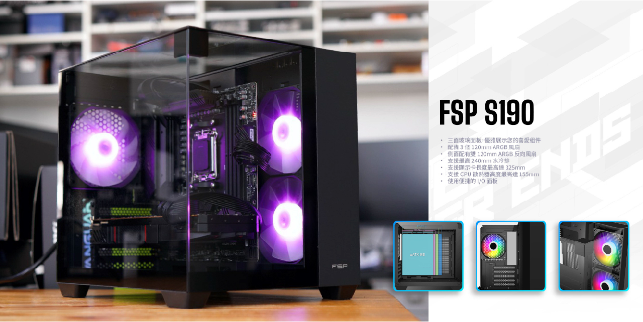 FSPFSP S190 三面玻璃面板,優雅展示您的喜愛組件配備3個120mm ARGB風扇側面配有雙 120mm ARGB 反向風扇支援最高 240mm水冷排 支援顯示卡長度最高達325mm支援CPU散熱器高度最高達155mm 使用便捷的面板