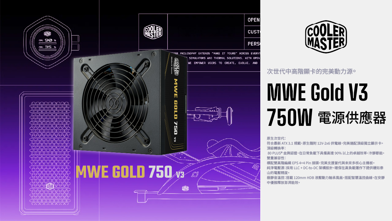 90 35COOLERMASTEROPENCUSTCOOLERPERSMASTER PHILOSOPHY EXTENDS MAKE IT YOURS ACROSS EVERYTSIMULATORS AND THERMAL SOLUTIONS  OPENMASTER MWE GOLD 750 MWE GOLD 750  WE EMPOWER USERS TO CREATE EVOLVE AND次世代中高階顯卡的完美動力源。MWE Gold V3750W 電源供應器原生次世代:符合最新 ATX 3.1規範,原生隨附12V-2x6 供電線,完美適配頂級獨立顯示卡。頂級轉換率:80 PLUS® 金牌認證,在日常負載下具備高達90%以上的卓越效率,冷靜節能。雙重兼容性:標配雙高階編織 EPS4+4Pin接頭,完美支援當代與未來多核心主機板。純淨電壓源:採用 LLC+ DC-to-DC 架構設計,確保在高負載運作下提供如泰山的電壓精度。極靜音溫控:搭載 120mm HDB 液壓動力軸承風扇,搭配智慧溫控曲線,在安靜中優雅釋放澎湃能效。