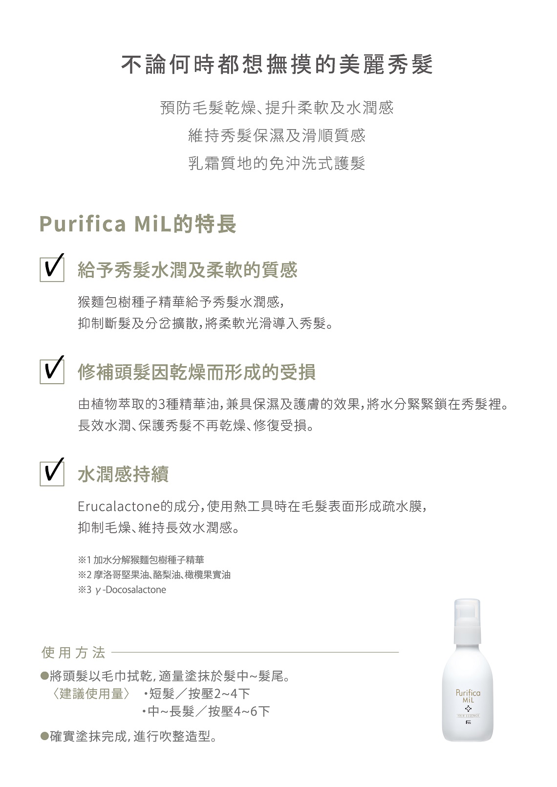不論何時都想撫摸的美麗秀預防毛乾燥提升柔軟及水潤感維持秀髮保濕及滑順質感乳霜質地的免沖洗式護髮Purifica MiL的特長 給予秀髮水潤及柔軟的質感猴麵包樹種子精華給予秀髮水潤感,抑制斷髮及分岔擴散,將柔軟光滑秀髮。 修補頭髮因乾燥而形成的受損由植物萃取的3種精華油,兼具保濕及護膚的效果,將水分緊緊鎖在秀髮裡。長效水潤保護秀髮不再乾燥修復受損。 水潤感持續rucalactone的成分,使用熱工具時在毛髮表面形成疏水膜,抑制毛燥、維持長效水潤感。1加水分解猴麵包樹種子精華 摩洛哥堅果油、酪梨油、橄欖果實油※3 y-Docosalactone使用方法●將頭髮以毛巾拭乾,適塗抹於髮髮尾。〈建議使用量 短髮/按壓2下中~長髮/按壓4~6下●確實塗抹完成,進行吹整造型。Purifica E