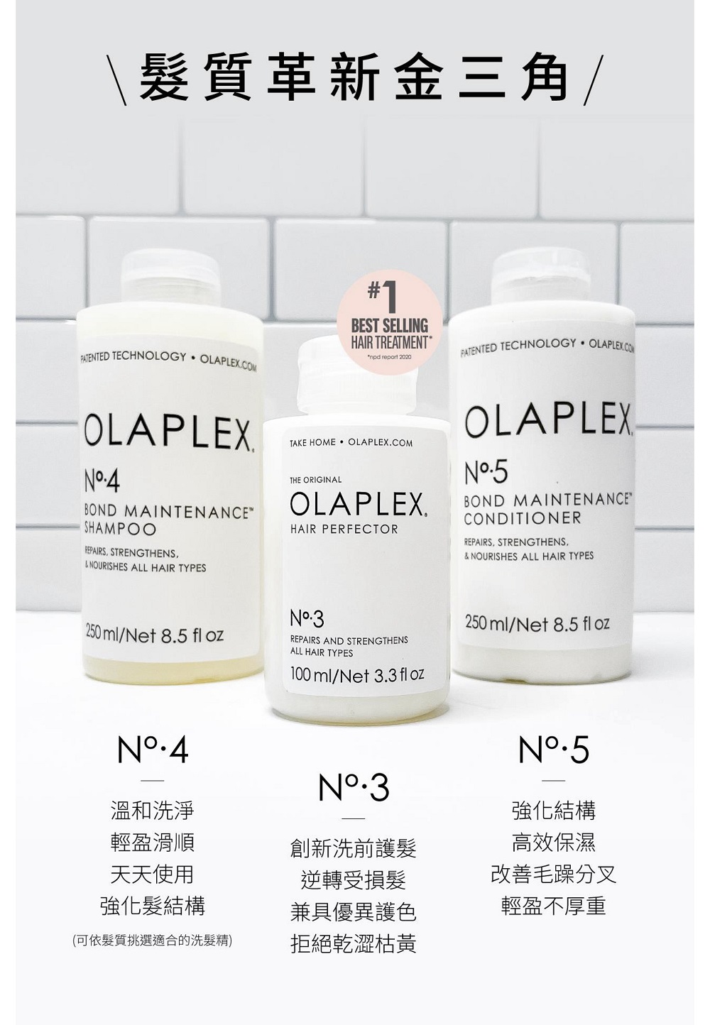 髮質革新金三角/PATENTED TECHNOLOGY OLAPLEXCOMOLAPLEXBOND MAINTENANCESHAMPOOREPAIRS STRENGTHENSNOURISHES ALL HAIR TYPES#1BEST SELLINGHAIR TREATMENT npd report 2020TAKE HOME THE ORIGINALOLAPLEX.HAIR PERFECTORPATENTED TECHNOLOGY OLAPLEX.COMOLAPLEXBOND MAINTENANCECONDITIONERREPAIRS STRENGTHENS,& NOURISHES ALL HAIR TYPES250 ml/Net 8 fl ozNREPAIRS AND STRENGTHENSALL HAIR TYPES100 ml/Net 3.3 fl oz250 ml/Net 8.5 fl ozN.5強化結構高效保濕改善毛躁分叉溫和洗淨輕盈滑順創新洗前護髮天天使用逆轉受損髮強化髮結構兼具優異護色輕盈不厚重(可依髮質挑選適合的洗髮精)拒絕乾澀枯黃