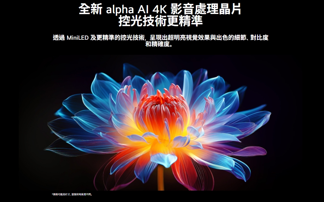 全新 alpha Al 4K 影音處理晶片控光技術更精準透過 MiniLED 及更精準的控光技術,呈現出超明亮視覺效果與出色的細節對比度和精確度。*规格可能尺寸、型號和。