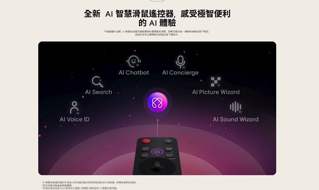 全新智慧遙控感受極智便利  體驗額外設備智慧滑感應器鼠一樣移動並按按鈕或也可以直接透過下指令。 Search Voice ID Chatbot Concierge智慧滑鼠控器的外型和功能可能支援的語言而改變,是相同的型號。*部分功能可能連線。*只有在母語支援 NLP(自然語言處理的/地區提供 AI 智慧功能。88 Picture Wizard88 Sound Wizard