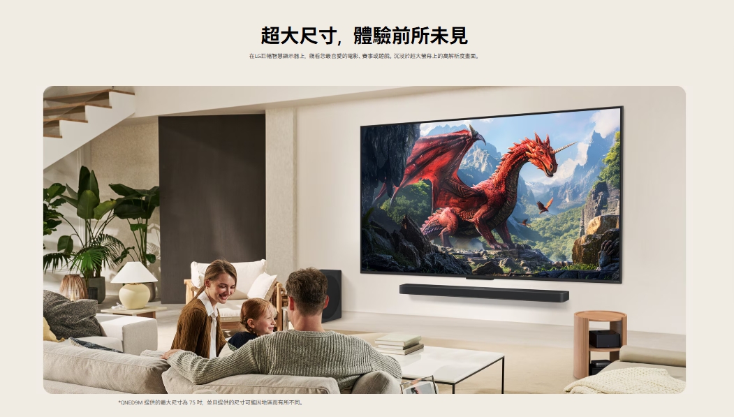 超大尺寸體驗前所未見在LG智慧您最的電影、赛事或遊戲沉浸於超大上的高解析度。* 提供的最大尺寸為75,並且提供的尺寸可能而有所不同。