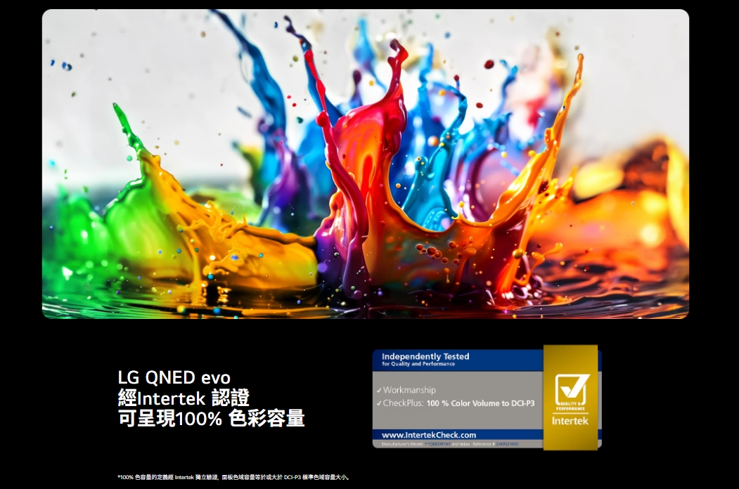 LG QNED evo經Intertek 認證可呈現100% 色彩容量Independently Testedfor Quality  Performance Workmanship✓CheckPlus 100% Color Volume to -P3☑Intertek*100% 色容量的定義經 Intertek 獨立面板色域容量等於或大於 -P3 標準色域容量大小。wwwIntertekcheck.com :  and .