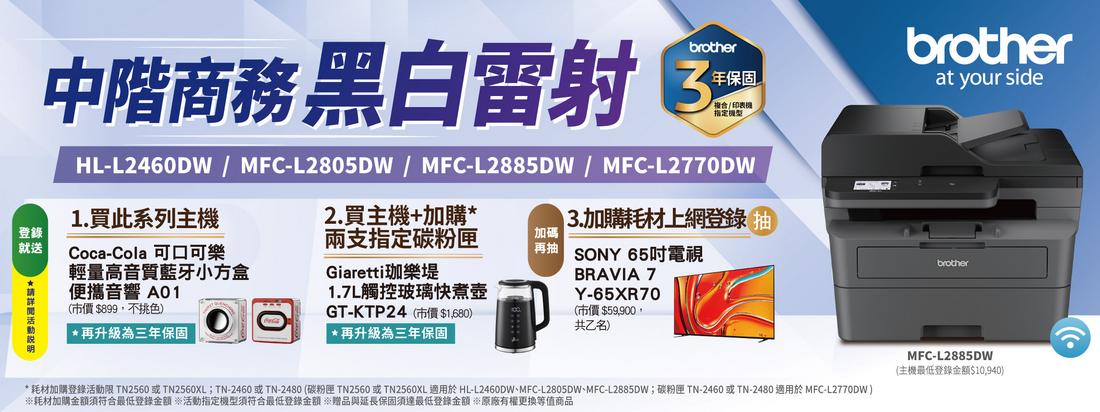 brother年保固中階商務 黑白雷射 3指定HL-L2460DW/MFC-L2805DW/MFC-L2885DW/MFC-L2770DW2.買主機+加購1.買此系列主機登錄就送Coca-Cola 可口可樂輕量高音質藍牙小方盒便攜音響 A01兩支指定碳粉匣Giaretti珈樂堤加碼(市價 $899,不挑色) *再升級為三年保固GT-KTP24(市價$1,680) *再升級為三年保固1.7L觸控玻璃快煮壺3.加購耗材上網登錄 SONY 65吋電視BRAVIA 7Y-65XR70(市價$59,900共乙名)brotherat your sidebrother*耗材加購登錄活動限 TN2560 或 TN2560XL;TN-2460或TN-2480(碳粉匣 TN2560 或TN2560XL適用於 HL-L2460DW、MFC-L2805DW、MFC-L2885DW;碳粉匣 TN-2460 或TN-2480 適用於 MFC-L2770DW)耗材加購金額須符合最低登錄金額 活動指定機型須符合最低登錄金額 贈品與延長保固須達最低登錄金額 ※原廠有權更換等值商品MFC-L2885DW(主機最低登錄金額$10,940)