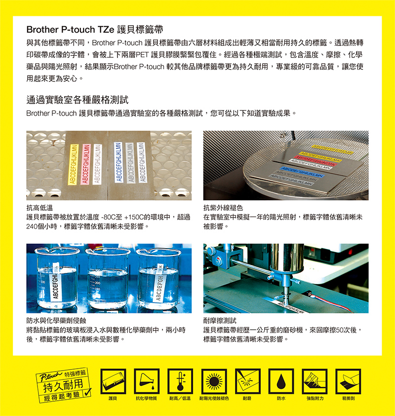 Brother P- TZe 貝帶與其他標籤帶不同,Brother P-touch 護貝標籤帶由六層材料組成出輕薄又相當用持久的標籤。透過熱轉印碳帶成像的字體,會被上下兩層PET 護貝膠膜緊緊包覆住。經過各種極端測試,包含溫度、摩擦、化學藥品與陽光照射,結果顯示Brother P-touch 其他品牌標籤帶更為持久用,專業級的可靠品質,讓您使用起來更為安心。通過實驗室各種嚴格測試Brother P-touch 護貝標籤帶通過實驗室的各種嚴格測試,您可從以下知道實驗成果。ABCDEFGHIJKLMNABCDEFGHIJKLMNABCDEFGHIJKLMNABCDEFGHIJKLMNABCDEFGHIJKLMNABCDEFGHIJKLMN抗高低溫抗紫外線褪色護貝標籤帶被放置於溫度-80C至+150C的環境中,超過240個小時,標籤字體依舊清晰未受影響。在實驗室中模擬一年的陽光照射,標籤字體依舊清晰未被影響。防水與化學藥劑侵蝕將黏貼標籤的玻璃板浸入水與數種化學藥劑中,兩小時後,標籤字體依舊清晰未受影響。touch 特標籤 持久耐用耐摩擦測試護貝標籤帶經歷一公斤重的磨砂機,來回摩擦50次後,標籤字體依舊清晰未受影響。經得起考驗 護貝抗化學物質 耐高/低溫耐陽光侵蝕褪色耐磨防水黏附力易撕