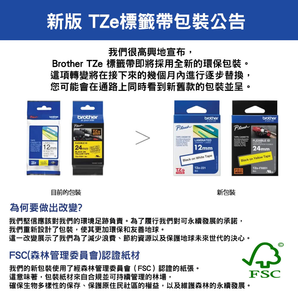 新版 標籤帶包裝公告我們很高興地宣布,Brother TZe 標籤帶即將採用全新的環保包裝。這項轉變將在接下來的幾個月進行逐步替換,您可能會在通路上同時看到新舊款的包裝並呈。brotherat your side12mm24mm  ON brotherbrother  LAMINATEDFLEXIBLE ID12mmBlack on White TapeTZe-231PRO24mmBlack on Yellow TapeTZe-目前的包装為何要做出改變?新包裝我們堅信應該對我們的環境足跡負責。為了履行我們對可永續發展的承諾,我們重新設計了包裝,使其更加環保和友善地球。這一改變展示了我們為了減少浪費、節約資源以及保護地球未來世代的決心。FSC(森林管理委員會)認證紙材我們的新包裝使用了經森林管理委員會(FSC)認證的紙張。這意味著,包裝紙材來自合規並可持續管理的林場,FSC確保生物多樣性的保存、保護原住民社區的權益,以及維護森林的永續發展。