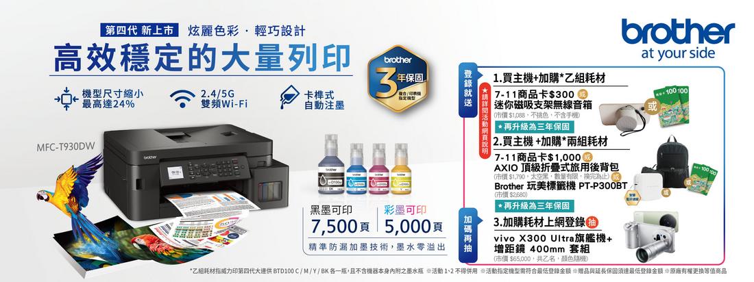 第四代 新上市 炫麗色彩輕巧設計高效穩定的大量列印brother保固尺寸縮小最高達24%2.4/5G3雙頻Wi-Fi卡榫式自注墨MFC-T930DW墨可印彩墨可印7500頁5000頁精準防漏加墨技術墨水零溢出動.買主機+加購乙組耗材7-11商品卡$迷你磁吸支架無線音箱(市價$1,088,色,不含手機1 *再升級為三年保固2.買主機+加購*兩組耗材7-11商品卡$AXIO 頂級折疊式旅用後背包(市價 $1,790,太空黑,數量有限,換完為止Brother 玩美標籤機 PT-P300BT(市價$2680)*再升級為三年保固3.加購耗材上網登錄vivo X300 Ultra旗艦機+增距鏡 400mm 套組(市價 $65,000,共乙名,顏色)brotherat your side100 100*乙組耗材指威力印第四代大連供 BTD100C/M/Y/BK各一瓶,且不含機器本身內附之墨水瓶 活動 1、2 不得併用 活動指定機型需符合最低登錄金額 贈品與延長保固須達最低登錄金額原廠有權更換等值商品